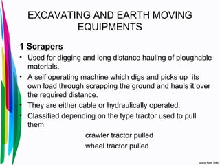EXCAVATING AND EARTH MOVING
EQUIPMENTS
1 Scrapers
• Used for digging and long distance hauling of ploughable
materials.
• A self operating machine which digs and picks up its
own load through scrapping the ground and hauls it over
the required distance.
• They are either cable or hydraulically operated.
• Classified depending on the type tractor used to pull
them
crawler tractor pulled
wheel tractor pulled
 