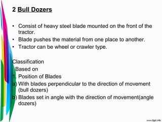 2 Bull Dozers
• Consist of heavy steel blade mounted on the front of the
tractor.
• Blade pushes the material from one place to another.
• Tractor can be wheel or crawler type.
Classification
Based on
1. Position of Blades
a) With blades perpendicular to the direction of movement
(bull dozers)
b) Blades set in angle with the direction of movement(angle
dozers)
 