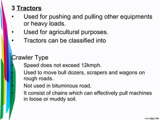 3 Tractors
• Used for pushing and pulling other equipments
or heavy loads.
• Used for agricultural purposes.
• Tractors can be classified into
Crawler Type
• Speed does not exceed 12kmph.
• Used to move bull dozers, scrapers and wagons on
rough roads.
• Not used in bituminous road.
• It consist of chains which can effectively pull machines
in loose or muddy soil.
 