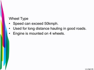 Wheel Type
• Speed can exceed 50kmph.
• Used for long distance hauling in good roads.
• Engine is mounted on 4 wheels.
 
