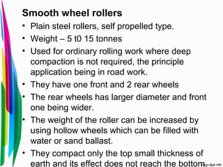 Smooth wheel rollers
• Plain steel rollers, self propelled type.
• Weight – 5 t0 15 tonnes
• Used for ordinary rolling work where deep
compaction is not required, the principle
application being in road work.
• They have one front and 2 rear wheels
• The rear wheels has larger diameter and front
one being wider.
• The weight of the roller can be increased by
using hollow wheels which can be filled with
water or sand ballast.
• They compact only the top small thickness of
earth and its effect does not reach the bottom.
 