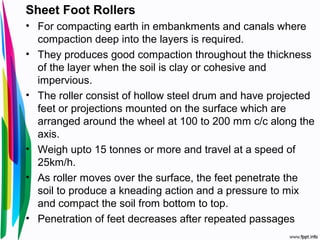 Sheet Foot Rollers
• For compacting earth in embankments and canals where
compaction deep into the layers is required.
• They produces good compaction throughout the thickness
of the layer when the soil is clay or cohesive and
impervious.
• The roller consist of hollow steel drum and have projected
feet or projections mounted on the surface which are
arranged around the wheel at 100 to 200 mm c/c along the
axis.
• Weigh upto 15 tonnes or more and travel at a speed of
25km/h.
• As roller moves over the surface, the feet penetrate the
soil to produce a kneading action and a pressure to mix
and compact the soil from bottom to top.
• Penetration of feet decreases after repeated passages
 