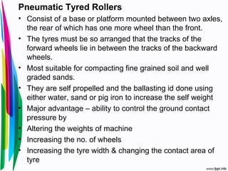 Pneumatic Tyred Rollers
• Consist of a base or platform mounted between two axles,
the rear of which has one more wheel than the front.
• The tyres must be so arranged that the tracks of the
forward wheels lie in between the tracks of the backward
wheels.
• Most suitable for compacting fine grained soil and well
graded sands.
• They are self propelled and the ballasting id done using
either water, sand or pig iron to increase the self weight
• Major advantage – ability to control the ground contact
pressure by
• Altering the weights of machine
• Increasing the no. of wheels
• Increasing the tyre width & changing the contact area of
tyre
 
