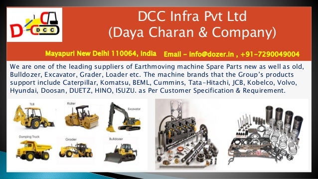 DCC Infra Pvt Ltd
(Daya Charan & Company)
Mayapuri New Delhi 110064, India Email - info@dozer.in , +91-7290049004
We are one of the leading suppliers of Earthmoving machine Spare Parts new as well as old,
Bulldozer, Excavator, Grader, Loader etc. The machine brands that the Group’s products
support include Caterpillar, Komatsu, BEML, Cummins, Tata-Hitachi, JCB, Kobelco, Volvo,
Hyundai, Doosan, DUETZ, HINO, ISUZU. as Per Customer Specification & Requirement.
 