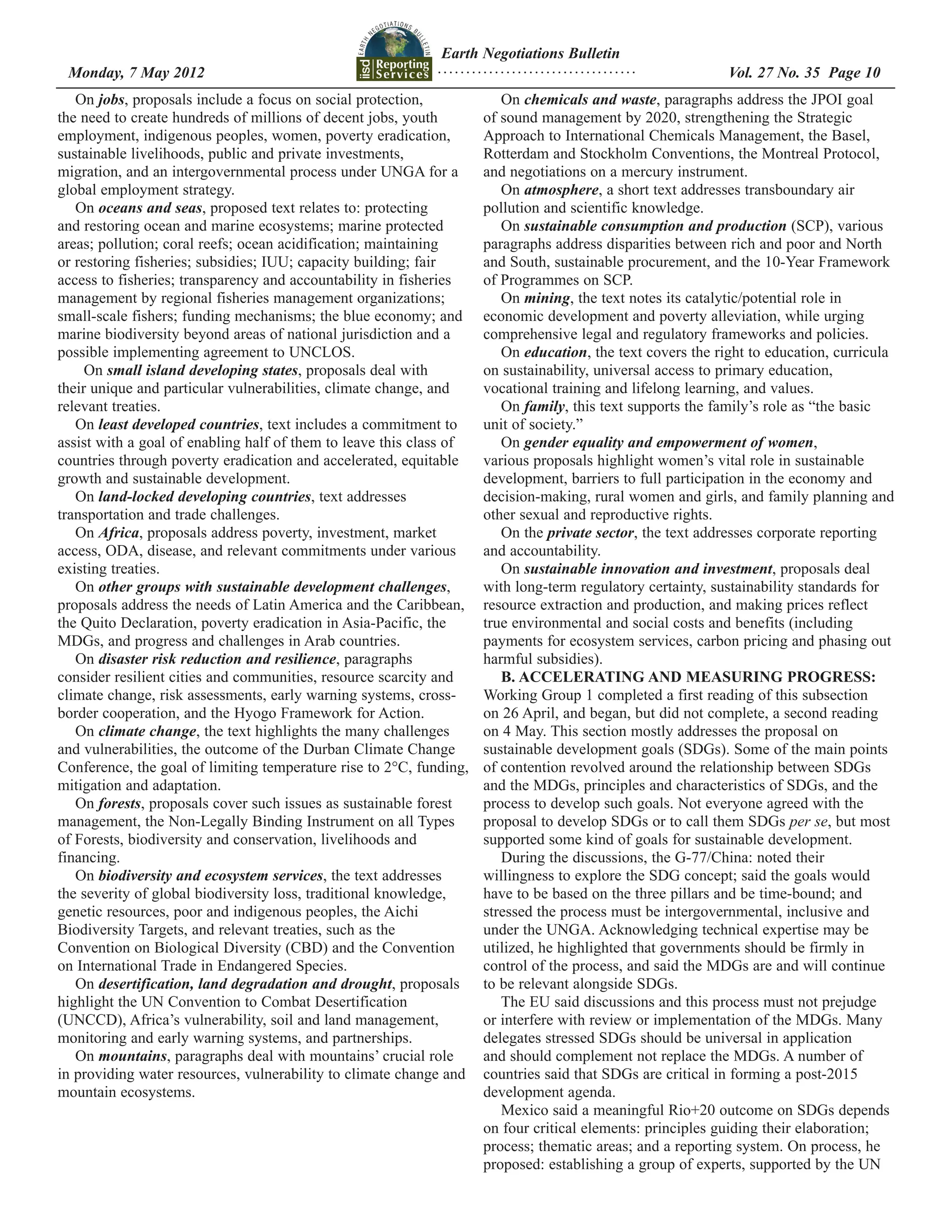 Earth Negotiations Bulletin
 Monday, 7 May 2012		 Page 10
                    ................................... Vol. 27 No. 35
   On jobs, proposals include a focus on social protection,             On chemicals and waste, paragraphs address the JPOI goal
the need to create hundreds of millions of decent jobs, youth        of sound management by 2020, strengthening the Strategic
employment, indigenous peoples, women, poverty eradication,          Approach to International Chemicals Management, the Basel,
sustainable livelihoods, public and private investments,             Rotterdam and Stockholm Conventions, the Montreal Protocol,
migration, and an intergovernmental process under UNGA for a         and negotiations on a mercury instrument.
global employment strategy.                                             On atmosphere, a short text addresses transboundary air
   On oceans and seas, proposed text relates to: protecting          pollution and scientific knowledge.
and restoring ocean and marine ecosystems; marine protected             On sustainable consumption and production (SCP), various
areas; pollution; coral reefs; ocean acidification; maintaining      paragraphs address disparities between rich and poor and North
or restoring fisheries; subsidies; IUU; capacity building; fair      and South, sustainable procurement, and the 10-Year Framework
access to fisheries; transparency and accountability in fisheries    of Programmes on SCP.
management by regional fisheries management organizations;              On mining, the text notes its catalytic/potential role in
small-scale fishers; funding mechanisms; the blue economy; and       economic development and poverty alleviation, while urging
marine biodiversity beyond areas of national jurisdiction and a      comprehensive legal and regulatory frameworks and policies.
possible implementing agreement to UNCLOS.                              On education, the text covers the right to education, curricula
     On small island developing states, proposals deal with          on sustainability, universal access to primary education,
their unique and particular vulnerabilities, climate change, and     vocational training and lifelong learning, and values.
relevant treaties.                                                      On family, this text supports the family’s role as “the basic
   On least developed countries, text includes a commitment to       unit of society.”
assist with a goal of enabling half of them to leave this class of      On gender equality and empowerment of women,
countries through poverty eradication and accelerated, equitable     various proposals highlight women’s vital role in sustainable
growth and sustainable development.                                  development, barriers to full participation in the economy and
   On land-locked developing countries, text addresses               decision-making, rural women and girls, and family planning and
transportation and trade challenges.                                 other sexual and reproductive rights.
   On Africa, proposals address poverty, investment, market             On the private sector, the text addresses corporate reporting
access, ODA, disease, and relevant commitments under various         and accountability.
existing treaties.                                                      On sustainable innovation and investment, proposals deal
   On other groups with sustainable development challenges,          with long-term regulatory certainty, sustainability standards for
proposals address the needs of Latin America and the Caribbean,      resource extraction and production, and making prices reflect
the Quito Declaration, poverty eradication in Asia-Pacific, the      true environmental and social costs and benefits (including
MDGs, and progress and challenges in Arab countries.                 payments for ecosystem services, carbon pricing and phasing out
   On disaster risk reduction and resilience, paragraphs             harmful subsidies).
consider resilient cities and communities, resource scarcity and        B. ACCELERATING AND MEASURING PROGRESS:
climate change, risk assessments, early warning systems, cross-      Working Group 1 completed a first reading of this subsection
border cooperation, and the Hyogo Framework for Action.              on 26 April, and began, but did not complete, a second reading
   On climate change, the text highlights the many challenges        on 4 May. This section mostly addresses the proposal on
and vulnerabilities, the outcome of the Durban Climate Change        sustainable development goals (SDGs). Some of the main points
Conference, the goal of limiting temperature rise to 2°C, funding,   of contention revolved around the relationship between SDGs
mitigation and adaptation.                                           and the MDGs, principles and characteristics of SDGs, and the
   On forests, proposals cover such issues as sustainable forest     process to develop such goals. Not everyone agreed with the
management, the Non-Legally Binding Instrument on all Types          proposal to develop SDGs or to call them SDGs per se, but most
of Forests, biodiversity and conservation, livelihoods and           supported some kind of goals for sustainable development.
financing.                                                              During the discussions, the G-77/China: noted their
   On biodiversity and ecosystem services, the text addresses        willingness to explore the SDG concept; said the goals would
the severity of global biodiversity loss, traditional knowledge,     have to be based on the three pillars and be time-bound; and
genetic resources, poor and indigenous peoples, the Aichi            stressed the process must be intergovernmental, inclusive and
Biodiversity Targets, and relevant treaties, such as the             under the UNGA. Acknowledging technical expertise may be
Convention on Biological Diversity (CBD) and the Convention          utilized, he highlighted that governments should be firmly in
on International Trade in Endangered Species.                        control of the process, and said the MDGs are and will continue
   On desertification, land degradation and drought, proposals       to be relevant alongside SDGs.
highlight the UN Convention to Combat Desertification                   The EU said discussions and this process must not prejudge
(UNCCD), Africa’s vulnerability, soil and land management,           or interfere with review or implementation of the MDGs. Many
monitoring and early warning systems, and partnerships.              delegates stressed SDGs should be universal in application
   On mountains, paragraphs deal with mountains’ crucial role        and should complement not replace the MDGs. A number of
in providing water resources, vulnerability to climate change and    countries said that SDGs are critical in forming a post-2015
mountain ecosystems.                                                 development agenda.
                                                                        Mexico said a meaningful Rio+20 outcome on SDGs depends
                                                                     on four critical elements: principles guiding their elaboration;
                                                                     process; thematic areas; and a reporting system. On process, he
                                                                     proposed: establishing a group of experts, supported by the UN
 