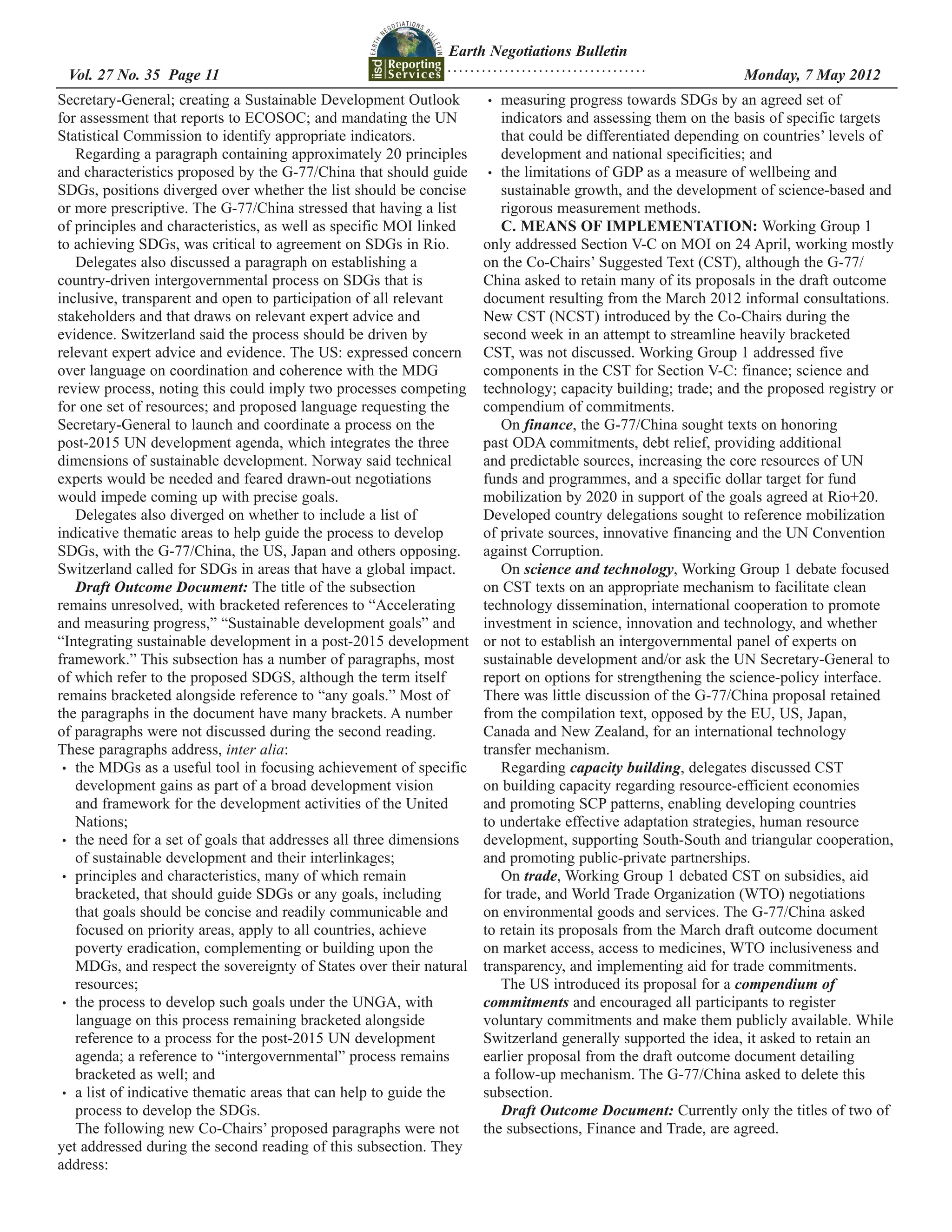Earth Negotiations Bulletin
                                                               ...................................
 Vol. 27 No. 35 Page 11 	                                                                            	         Monday, 7 May 2012
Secretary-General; creating a Sustainable Development Outlook         •	  measuring progress towards SDGs by an agreed set of
for assessment that reports to ECOSOC; and mandating the UN               indicators and assessing them on the basis of specific targets
Statistical Commission to identify appropriate indicators.                that could be differentiated depending on countries’ levels of
    Regarding a paragraph containing approximately 20 principles          development and national specificities; and
and characteristics proposed by the G-77/China that should guide       •	 the limitations of GDP as a measure of wellbeing and
SDGs, positions diverged over whether the list should be concise          sustainable growth, and the development of science-based and
or more prescriptive. The G-77/China stressed that having a list          rigorous measurement methods.
of principles and characteristics, as well as specific MOI linked         C. MEANS OF IMPLEMENTATION: Working Group 1
to achieving SDGs, was critical to agreement on SDGs in Rio.          only addressed Section V-C on MOI on 24 April, working mostly
    Delegates also discussed a paragraph on establishing a            on the Co-Chairs’ Suggested Text (CST), although the G-77/
country-driven intergovernmental process on SDGs that is              China asked to retain many of its proposals in the draft outcome
inclusive, transparent and open to participation of all relevant      document resulting from the March 2012 informal consultations.
stakeholders and that draws on relevant expert advice and             New CST (NCST) introduced by the Co-Chairs during the
evidence. Switzerland said the process should be driven by            second week in an attempt to streamline heavily bracketed
relevant expert advice and evidence. The US: expressed concern        CST, was not discussed. Working Group 1 addressed five
over language on coordination and coherence with the MDG              components in the CST for Section V-C: finance; science and
review process, noting this could imply two processes competing       technology; capacity building; trade; and the proposed registry or
for one set of resources; and proposed language requesting the        compendium of commitments.
Secretary-General to launch and coordinate a process on the               On finance, the G-77/China sought texts on honoring
post-2015 UN development agenda, which integrates the three           past ODA commitments, debt relief, providing additional
dimensions of sustainable development. Norway said technical          and predictable sources, increasing the core resources of UN
experts would be needed and feared drawn-out negotiations             funds and programmes, and a specific dollar target for fund
would impede coming up with precise goals.                            mobilization by 2020 in support of the goals agreed at Rio+20.
    Delegates also diverged on whether to include a list of           Developed country delegations sought to reference mobilization
indicative thematic areas to help guide the process to develop        of private sources, innovative financing and the UN Convention
SDGs, with the G-77/China, the US, Japan and others opposing.         against Corruption.
Switzerland called for SDGs in areas that have a global impact.           On science and technology, Working Group 1 debate focused
    Draft Outcome Document: The title of the subsection               on CST texts on an appropriate mechanism to facilitate clean
remains unresolved, with bracketed references to “Accelerating        technology dissemination, international cooperation to promote
and measuring progress,” “Sustainable development goals” and          investment in science, innovation and technology, and whether
“Integrating sustainable development in a post-2015 development       or not to establish an intergovernmental panel of experts on
framework.” This subsection has a number of paragraphs, most          sustainable development and/or ask the UN Secretary-General to
of which refer to the proposed SDGS, although the term itself         report on options for strengthening the science-policy interface.
remains bracketed alongside reference to “any goals.” Most of         There was little discussion of the G-77/China proposal retained
the paragraphs in the document have many brackets. A number           from the compilation text, opposed by the EU, US, Japan,
of paragraphs were not discussed during the second reading.           Canada and New Zealand, for an international technology
These paragraphs address, inter alia:                                 transfer mechanism.
 •	 the MDGs as a useful tool in focusing achievement of specific         Regarding capacity building, delegates discussed CST
    development gains as part of a broad development vision           on building capacity regarding resource-efficient economies
    and framework for the development activities of the United        and promoting SCP patterns, enabling developing countries
    Nations;                                                          to undertake effective adaptation strategies, human resource
 •	 the need for a set of goals that addresses all three dimensions   development, supporting South-South and triangular cooperation,
    of sustainable development and their interlinkages;               and promoting public-private partnerships.
 •	 principles and characteristics, many of which remain                  On trade, Working Group 1 debated CST on subsidies, aid
    bracketed, that should guide SDGs or any goals, including         for trade, and World Trade Organization (WTO) negotiations
    that goals should be concise and readily communicable and         on environmental goods and services. The G-77/China asked
    focused on priority areas, apply to all countries, achieve        to retain its proposals from the March draft outcome document
    poverty eradication, complementing or building upon the           on market access, access to medicines, WTO inclusiveness and
    MDGs, and respect the sovereignty of States over their natural    transparency, and implementing aid for trade commitments.
    resources;                                                            The US introduced its proposal for a compendium of
 •	 the process to develop such goals under the UNGA, with            commitments and encouraged all participants to register
    language on this process remaining bracketed alongside            voluntary commitments and make them publicly available. While
    reference to a process for the post-2015 UN development           Switzerland generally supported the idea, it asked to retain an
    agenda; a reference to “intergovernmental” process remains        earlier proposal from the draft outcome document detailing
    bracketed as well; and                                            a follow-up mechanism. The G-77/China asked to delete this
 •	 a list of indicative thematic areas that can help to guide the    subsection.
    process to develop the SDGs.                                          Draft Outcome Document: Currently only the titles of two of
    The following new Co-Chairs’ proposed paragraphs were not         the subsections, Finance and Trade, are agreed.
yet addressed during the second reading of this subsection. They
address:
 