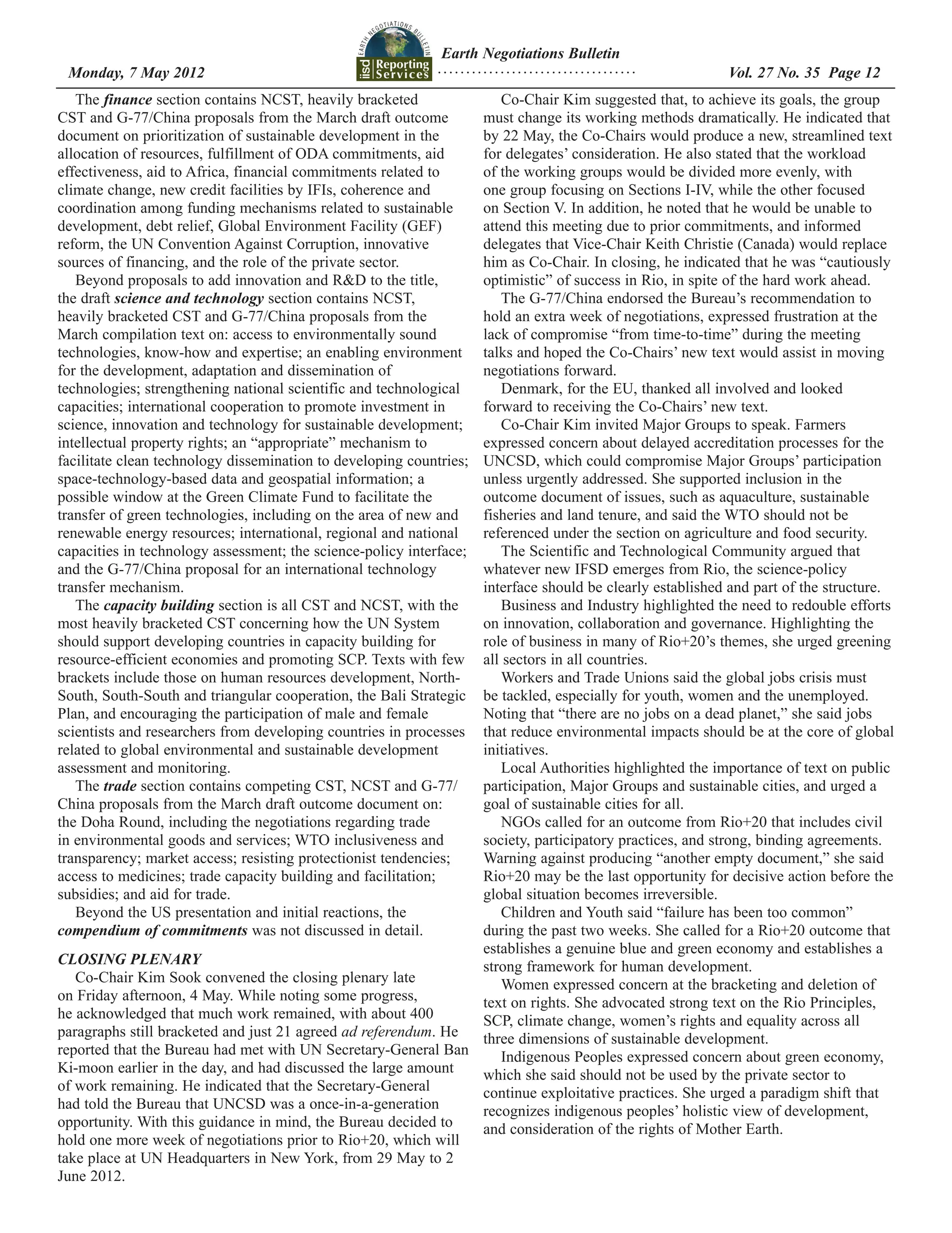 Earth Negotiations Bulletin
 Monday, 7 May 2012		 Page 12
                    ................................... Vol. 27 No. 35
   The finance section contains NCST, heavily bracketed            Co-Chair Kim suggested that, to achieve its goals, the group
CST and G-77/China proposals from the March draft outcome       must change its working methods dramatically. He indicated that
document on prioritization of sustainable development in the    by 22 May, the Co-Chairs would produce a new, streamlined text
allocation of resources, fulfillment of ODA commitments, aid    for delegates’ consideration. He also stated that the workload
effectiveness, aid to Africa, financial commitments related to  of the working groups would be divided more evenly, with
climate change, new credit facilities by IFIs, coherence and    one group focusing on Sections I-IV, while the other focused
coordination among funding mechanisms related to sustainable    on Section V. In addition, he noted that he would be unable to
development, debt relief, Global Environment Facility (GEF)     attend this meeting due to prior commitments, and informed
reform, the UN Convention Against Corruption, innovative        delegates that Vice-Chair Keith Christie (Canada) would replace
sources of financing, and the role of the private sector.       him as Co-Chair. In closing, he indicated that he was “cautiously
   Beyond proposals to add innovation and R&D to the title,     optimistic” of success in Rio, in spite of the hard work ahead.
the draft science and technology section contains NCST,            The G-77/China endorsed the Bureau’s recommendation to
heavily bracketed CST and G-77/China proposals from the         hold an extra week of negotiations, expressed frustration at the
March compilation text on: access to environmentally sound      lack of compromise “from time-to-time” during the meeting
technologies, know-how and expertise; an enabling environment   talks and hoped the Co-Chairs’ new text would assist in moving
for the development, adaptation and dissemination of            negotiations forward.
technologies; strengthening national scientific and technological  Denmark, for the EU, thanked all involved and looked
capacities; international cooperation to promote investment in  forward to receiving the Co-Chairs’ new text.
science, innovation and technology for sustainable development;    Co-Chair Kim invited Major Groups to speak. Farmers
intellectual property rights; an “appropriate” mechanism to     expressed concern about delayed accreditation processes for the
facilitate clean technology dissemination to developing countries;
                                                                UNCSD, which could compromise Major Groups’ participation
space-technology-based data and geospatial information; a       unless urgently addressed. She supported inclusion in the
possible window at the Green Climate Fund to facilitate the     outcome document of issues, such as aquaculture, sustainable
transfer of green technologies, including on the area of new andfisheries and land tenure, and said the WTO should not be
renewable energy resources; international, regional and nationalreferenced under the section on agriculture and food security.
capacities in technology assessment; the science-policy interface; The Scientific and Technological Community argued that
and the G-77/China proposal for an international technology     whatever new IFSD emerges from Rio, the science-policy
transfer mechanism.                                             interface should be clearly established and part of the structure.
   The capacity building section is all CST and NCST, with the     Business and Industry highlighted the need to redouble efforts
most heavily bracketed CST concerning how the UN System         on innovation, collaboration and governance. Highlighting the
should support developing countries in capacity building for    role of business in many of Rio+20’s themes, she urged greening
resource-efficient economies and promoting SCP. Texts with few  all sectors in all countries.
brackets include those on human resources development, North-      Workers and Trade Unions said the global jobs crisis must
South, South-South and triangular cooperation, the Bali Strategic
                                                                be tackled, especially for youth, women and the unemployed.
Plan, and encouraging the participation of male and female      Noting that “there are no jobs on a dead planet,” she said jobs
scientists and researchers from developing countries in processes
                                                                that reduce environmental impacts should be at the core of global
related to global environmental and sustainable development     initiatives.
assessment and monitoring.                                         Local Authorities highlighted the importance of text on public
   The trade section contains competing CST, NCST and G-77/     participation, Major Groups and sustainable cities, and urged a
China proposals from the March draft outcome document on:       goal of sustainable cities for all.
the Doha Round, including the negotiations regarding trade         NGOs called for an outcome from Rio+20 that includes civil
in environmental goods and services; WTO inclusiveness and      society, participatory practices, and strong, binding agreements.
transparency; market access; resisting protectionist tendencies;Warning against producing “another empty document,” she said
access to medicines; trade capacity building and facilitation;  Rio+20 may be the last opportunity for decisive action before the
subsidies; and aid for trade.                                   global situation becomes irreversible.
   Beyond the US presentation and initial reactions, the           Children and Youth said “failure has been too common”
compendium of commitments was not discussed in detail.          during the past two weeks. She called for a Rio+20 outcome that
                                                                establishes a genuine blue and green economy and establishes a
CLOSING PLENARY                                                 strong framework for human development.
   Co-Chair Kim Sook convened the closing plenary late             Women expressed concern at the bracketing and deletion of
on Friday afternoon, 4 May. While noting some progress,         text on rights. She advocated strong text on the Rio Principles,
he acknowledged that much work remained, with about 400         SCP, climate change, women’s rights and equality across all
paragraphs still bracketed and just 21 agreed ad referendum. He three dimensions of sustainable development.
reported that the Bureau had met with UN Secretary-General Ban     Indigenous Peoples expressed concern about green economy,
Ki-moon earlier in the day, and had discussed the large amount  which she said should not be used by the private sector to
of work remaining. He indicated that the Secretary-General      continue exploitative practices. She urged a paradigm shift that
had told the Bureau that UNCSD was a once-in-a-generation       recognizes indigenous peoples’ holistic view of development,
opportunity. With this guidance in mind, the Bureau decided to  and consideration of the rights of Mother Earth.
hold one more week of negotiations prior to Rio+20, which will
take place at UN Headquarters in New York, from 29 May to 2
June 2012.
 