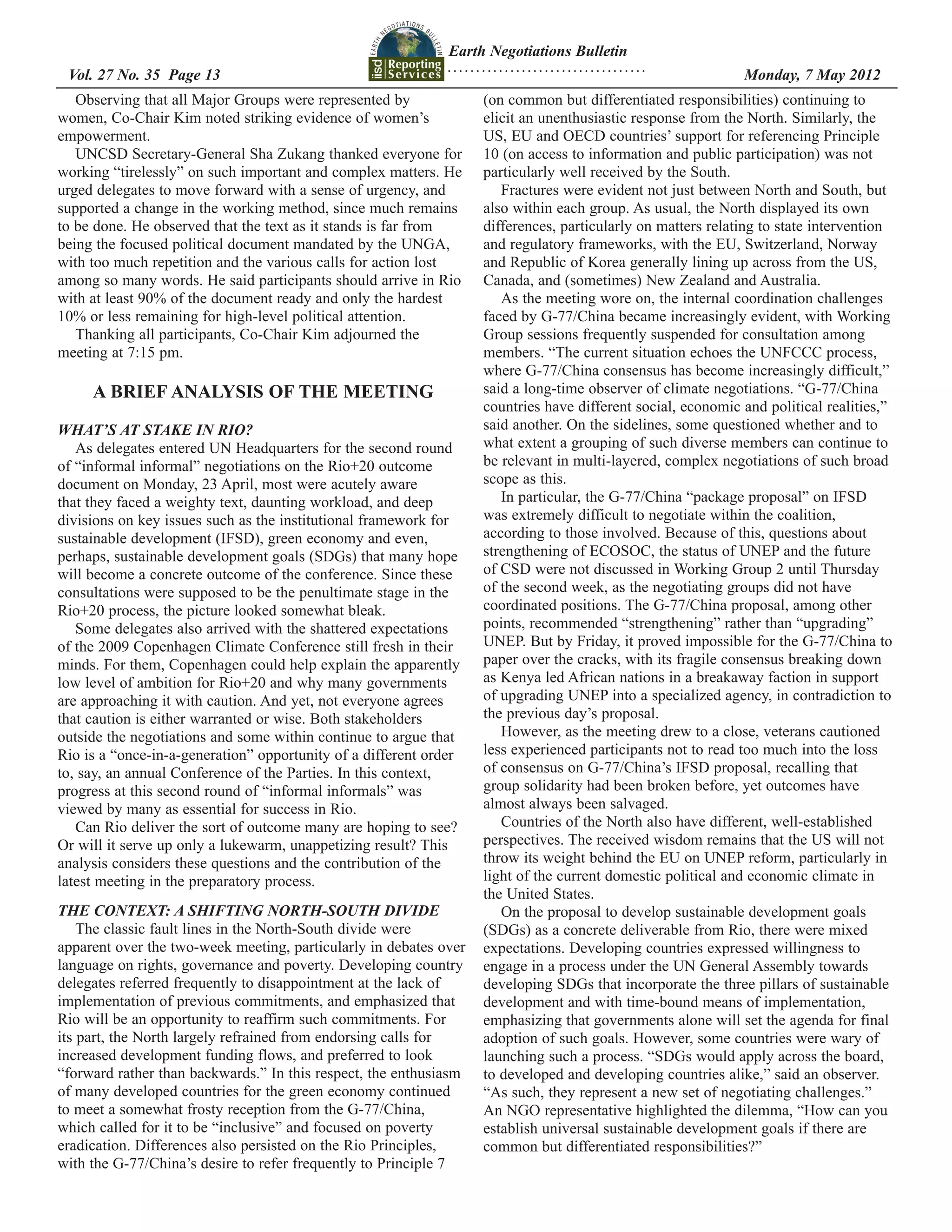 Earth Negotiations Bulletin
                                                              ...................................
 Vol. 27 No. 35 Page 13 	                                                                           	         Monday, 7 May 2012
   Observing that all Major Groups were represented by              (on common but differentiated responsibilities) continuing to
women, Co-Chair Kim noted striking evidence of women’s              elicit an unenthusiastic response from the North. Similarly, the
empowerment.                                                        US, EU and OECD countries’ support for referencing Principle
   UNCSD Secretary-General Sha Zukang thanked everyone for          10 (on access to information and public participation) was not
working “tirelessly” on such important and complex matters. He      particularly well received by the South.
urged delegates to move forward with a sense of urgency, and           Fractures were evident not just between North and South, but
supported a change in the working method, since much remains        also within each group. As usual, the North displayed its own
to be done. He observed that the text as it stands is far from      differences, particularly on matters relating to state intervention
being the focused political document mandated by the UNGA,          and regulatory frameworks, with the EU, Switzerland, Norway
with too much repetition and the various calls for action lost      and Republic of Korea generally lining up across from the US,
among so many words. He said participants should arrive in Rio      Canada, and (sometimes) New Zealand and Australia.
with at least 90% of the document ready and only the hardest           As the meeting wore on, the internal coordination challenges
10% or less remaining for high-level political attention.           faced by G-77/China became increasingly evident, with Working
   Thanking all participants, Co-Chair Kim adjourned the            Group sessions frequently suspended for consultation among
meeting at 7:15 pm.                                                 members. “The current situation echoes the UNFCCC process,
                                                                    where G-77/China consensus has become increasingly difficult,”
     A BRIEF ANALYSIS OF THE MEETING                                said a long-time observer of climate negotiations. “G-77/China
                                                                    countries have different social, economic and political realities,”
WHAT’S AT STAKE IN RIO?                                             said another. On the sidelines, some questioned whether and to
   As delegates entered UN Headquarters for the second round        what extent a grouping of such diverse members can continue to
of “informal informal” negotiations on the Rio+20 outcome           be relevant in multi-layered, complex negotiations of such broad
document on Monday, 23 April, most were acutely aware               scope as this.
that they faced a weighty text, daunting workload, and deep            In particular, the G-77/China “package proposal” on IFSD
divisions on key issues such as the institutional framework for     was extremely difficult to negotiate within the coalition,
sustainable development (IFSD), green economy and even,             according to those involved. Because of this, questions about
perhaps, sustainable development goals (SDGs) that many hope        strengthening of ECOSOC, the status of UNEP and the future
will become a concrete outcome of the conference. Since these       of CSD were not discussed in Working Group 2 until Thursday
consultations were supposed to be the penultimate stage in the      of the second week, as the negotiating groups did not have
Rio+20 process, the picture looked somewhat bleak.                  coordinated positions. The G-77/China proposal, among other
   Some delegates also arrived with the shattered expectations      points, recommended “strengthening” rather than “upgrading”
of the 2009 Copenhagen Climate Conference still fresh in their      UNEP. But by Friday, it proved impossible for the G-77/China to
minds. For them, Copenhagen could help explain the apparently       paper over the cracks, with its fragile consensus breaking down
low level of ambition for Rio+20 and why many governments           as Kenya led African nations in a breakaway faction in support
are approaching it with caution. And yet, not everyone agrees       of upgrading UNEP into a specialized agency, in contradiction to
that caution is either warranted or wise. Both stakeholders         the previous day’s proposal.
outside the negotiations and some within continue to argue that        However, as the meeting drew to a close, veterans cautioned
Rio is a “once-in-a-generation” opportunity of a different order    less experienced participants not to read too much into the loss
to, say, an annual Conference of the Parties. In this context,      of consensus on G-77/China’s IFSD proposal, recalling that
progress at this second round of “informal informals” was           group solidarity had been broken before, yet outcomes have
viewed by many as essential for success in Rio.                     almost always been salvaged.
   Can Rio deliver the sort of outcome many are hoping to see?         Countries of the North also have different, well-established
Or will it serve up only a lukewarm, unappetizing result? This      perspectives. The received wisdom remains that the US will not
analysis considers these questions and the contribution of the      throw its weight behind the EU on UNEP reform, particularly in
latest meeting in the preparatory process.                          light of the current domestic political and economic climate in
                                                                    the United States.
THE CONTEXT: A SHIFTING NORTH-SOUTH DIVIDE                             On the proposal to develop sustainable development goals
    The classic fault lines in the North-South divide were          (SDGs) as a concrete deliverable from Rio, there were mixed
apparent over the two-week meeting, particularly in debates over    expectations. Developing countries expressed willingness to
language on rights, governance and poverty. Developing country      engage in a process under the UN General Assembly towards
delegates referred frequently to disappointment at the lack of      developing SDGs that incorporate the three pillars of sustainable
implementation of previous commitments, and emphasized that         development and with time-bound means of implementation,
Rio will be an opportunity to reaffirm such commitments. For        emphasizing that governments alone will set the agenda for final
its part, the North largely refrained from endorsing calls for      adoption of such goals. However, some countries were wary of
increased development funding flows, and preferred to look          launching such a process. “SDGs would apply across the board,
“forward rather than backwards.” In this respect, the enthusiasm    to developed and developing countries alike,” said an observer.
of many developed countries for the green economy continued         “As such, they represent a new set of negotiating challenges.”
to meet a somewhat frosty reception from the G-77/China,            An NGO representative highlighted the dilemma, “How can you
which called for it to be “inclusive” and focused on poverty        establish universal sustainable development goals if there are
eradication. Differences also persisted on the Rio Principles,      common but differentiated responsibilities?”
with the G-77/China’s desire to refer frequently to Principle 7
 