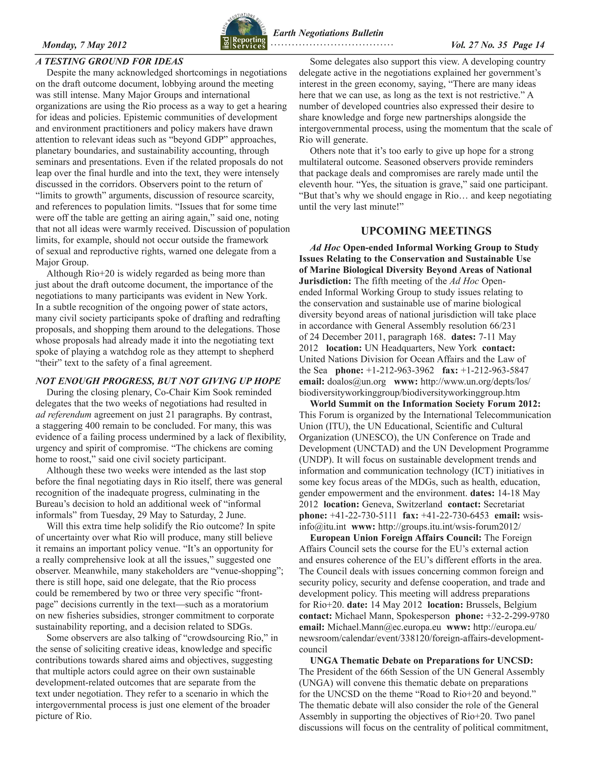 Earth Negotiations Bulletin
 Monday, 7 May 2012		 Page 14
                    ................................... Vol. 27 No. 35
A TESTING GROUND FOR IDEAS                                              Some delegates also support this view. A developing country
   Despite the many acknowledged shortcomings in negotiations        delegate active in the negotiations explained her government’s
on the draft outcome document, lobbying around the meeting           interest in the green economy, saying, “There are many ideas
was still intense. Many Major Groups and international               here that we can use, as long as the text is not restrictive.” A
organizations are using the Rio process as a way to get a hearing    number of developed countries also expressed their desire to
for ideas and policies. Epistemic communities of development         share knowledge and forge new partnerships alongside the
and environment practitioners and policy makers have drawn           intergovernmental process, using the momentum that the scale of
attention to relevant ideas such as “beyond GDP” approaches,         Rio will generate.
planetary boundaries, and sustainability accounting, through            Others note that it’s too early to give up hope for a strong
seminars and presentations. Even if the related proposals do not     multilateral outcome. Seasoned observers provide reminders
leap over the final hurdle and into the text, they were intensely    that package deals and compromises are rarely made until the
discussed in the corridors. Observers point to the return of         eleventh hour. “Yes, the situation is grave,” said one participant.
“limits to growth” arguments, discussion of resource scarcity,       “But that’s why we should engage in Rio… and keep negotiating
and references to population limits. “Issues that for some time      until the very last minute!”
were off the table are getting an airing again,” said one, noting
that not all ideas were warmly received. Discussion of population                    UPCOMING MEETINGS
limits, for example, should not occur outside the framework
of sexual and reproductive rights, warned one delegate from a           Ad Hoc Open-ended Informal Working Group to Study
Major Group.                                                         Issues Relating to the Conservation and Sustainable Use
   Although Rio+20 is widely regarded as being more than             of Marine Biological Diversity Beyond Areas of National
just about the draft outcome document, the importance of the         Jurisdiction: The fifth meeting of the Ad Hoc Open-
negotiations to many participants was evident in New York.           ended Informal Working Group to study issues relating to
In a subtle recognition of the ongoing power of state actors,        the conservation and sustainable use of marine biological
many civil society participants spoke of drafting and redrafting     diversity beyond areas of national jurisdiction will take place
proposals, and shopping them around to the delegations. Those        in accordance with General Assembly resolution 66/231
whose proposals had already made it into the negotiating text        of 24 December 2011, paragraph 168. dates: 7-11 May
spoke of playing a watchdog role as they attempt to shepherd         2012 location: UN Headquarters, New York contact:
“their” text to the safety of a final agreement.                     United Nations Division for Ocean Affairs and the Law of
                                                                     the Sea phone: +1-212-963-3962 fax: +1-212-963-5847
NOT ENOUGH PROGRESS, BUT NOT GIVING UP HOPE                          email: doalos@un.org www: http://www.un.org/depts/los/
    During the closing plenary, Co-Chair Kim Sook reminded           biodiversityworkinggroup/biodiversityworkinggroup.htm
delegates that the two weeks of negotiations had resulted in            World Summit on the Information Society Forum 2012:
ad referendum agreement on just 21 paragraphs. By contrast,          This Forum is organized by the International Telecommunication
a staggering 400 remain to be concluded. For many, this was          Union (ITU), the UN Educational, Scientific and Cultural
evidence of a failing process undermined by a lack of flexibility,   Organization (UNESCO), the UN Conference on Trade and
urgency and spirit of compromise. “The chickens are coming           Development (UNCTAD) and the UN Development Programme
home to roost,” said one civil society participant.                  (UNDP). It will focus on sustainable development trends and
    Although these two weeks were intended as the last stop          information and communication technology (ICT) initiatives in
before the final negotiating days in Rio itself, there was general   some key focus areas of the MDGs, such as health, education,
recognition of the inadequate progress, culminating in the           gender empowerment and the environment. dates: 14-18 May
Bureau’s decision to hold an additional week of “informal            2012 location: Geneva, Switzerland contact: Secretariat
informals” from Tuesday, 29 May to Saturday, 2 June.                 phone: +41-22-730-5111 fax: +41-22-730-6453 email: wsis-
    Will this extra time help solidify the Rio outcome? In spite     info@itu.int www: http://groups.itu.int/wsis-forum2012/
of uncertainty over what Rio will produce, many still believe           European Union Foreign Affairs Council: The Foreign
it remains an important policy venue. “It’s an opportunity for       Affairs Council sets the course for the EU’s external action
a really comprehensive look at all the issues,” suggested one        and ensures coherence of the EU’s different efforts in the area.
observer. Meanwhile, many stakeholders are “venue-shopping”;         The Council deals with issues concerning common foreign and
there is still hope, said one delegate, that the Rio process         security policy, security and defense cooperation, and trade and
could be remembered by two or three very specific “front-            development policy. This meeting will address preparations
page” decisions currently in the text—such as a moratorium           for Rio+20. date: 14 May 2012 location: Brussels, Belgium
on new fisheries subsidies, stronger commitment to corporate         contact: Michael Mann, Spokesperson phone: +32-2-299-9780
sustainability reporting, and a decision related to SDGs.            email: Michael.Mann@ec.europa.eu www: http://europa.eu/
    Some observers are also talking of “crowdsourcing Rio,” in       newsroom/calendar/event/338120/foreign-affairs-development-
the sense of soliciting creative ideas, knowledge and specific       council
contributions towards shared aims and objectives, suggesting            UNGA Thematic Debate on Preparations for UNCSD:
that multiple actors could agree on their own sustainable            The President of the 66th Session of the UN General Assembly
development-related outcomes that are separate from the              (UNGA) will convene this thematic debate on preparations
text under negotiation. They refer to a scenario in which the        for the UNCSD on the theme “Road to Rio+20 and beyond.”
intergovernmental process is just one element of the broader         The thematic debate will also consider the role of the General
picture of Rio.                                                      Assembly in supporting the objectives of Rio+20. Two panel
                                                                     discussions will focus on the centrality of political commitment,
 