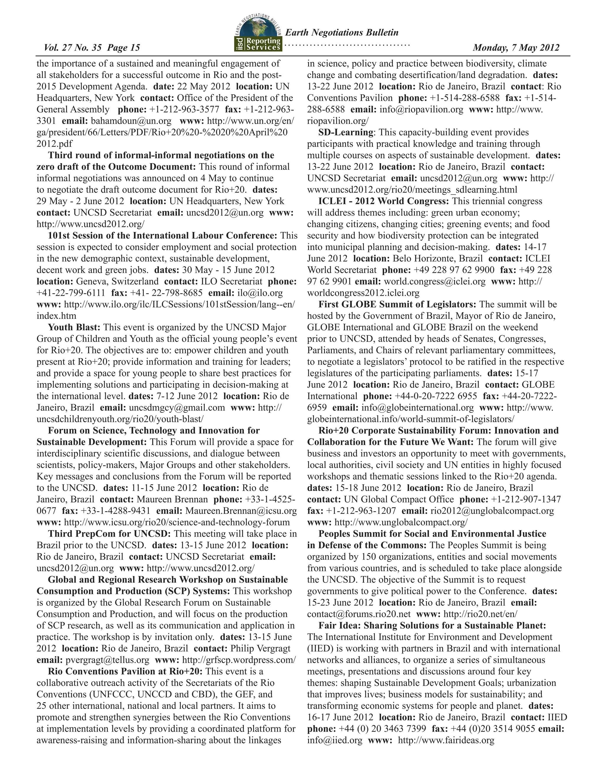 Earth Negotiations Bulletin
                                                            ...................................
 Vol. 27 No. 35 Page 15 	                                                                         	           Monday, 7 May 2012
the importance of a sustained and meaningful engagement of         in science, policy and practice between biodiversity, climate
all stakeholders for a successful outcome in Rio and the post-     change and combating desertification/land degradation. dates:
2015 Development Agenda. date: 22 May 2012 location: UN            13-22 June 2012 location: Rio de Janeiro, Brazil contact: Rio
Headquarters, New York contact: Office of the President of the     Conventions Pavilion phone: +1-514-288-6588 fax: +1-514-
General Assembly phone: +1-212-963-3577 fax: +1-212-963-           288-6588 email: info@riopavilion.org www: http://www.
3301 email: bahamdoun@un.org www: http://www.un.org/en/            riopavilion.org/
ga/president/66/Letters/PDF/Rio+20%20-%2020%20April%20                SD-Learning: This capacity-building event provides
2012.pdf                                                           participants with practical knowledge and training through
   Third round of informal-informal negotiations on the            multiple courses on aspects of sustainable development. dates:
zero draft of the Outcome Document: This round of informal         13-22 June 2012 location: Rio de Janeiro, Brazil contact:
informal negotiations was announced on 4 May to continue           UNCSD Secretariat email: uncsd2012@un.org www: http://
to negotiate the draft outcome document for Rio+20. dates:         www.uncsd2012.org/rio20/meetings_sdlearning.html
29 May - 2 June 2012 location: UN Headquarters, New York              ICLEI - 2012 World Congress: This triennial congress
contact: UNCSD Secretariat email: uncsd2012@un.org www:            will address themes including: green urban economy;
http://www.uncsd2012.org/                                          changing citizens, changing cities; greening events; and food
   101st Session of the International Labour Conference: This      security and how biodiversity protection can be integrated
session is expected to consider employment and social protection   into municipal planning and decision-making. dates: 14-17
in the new demographic context, sustainable development,           June 2012 location: Belo Horizonte, Brazil contact: ICLEI
decent work and green jobs. dates: 30 May - 15 June 2012           World Secretariat phone: +49 228 97 62 9900 fax: +49 228
location: Geneva, Switzerland contact: ILO Secretariat phone:      97 62 9901 email: world.congress@iclei.org www: http://
+41-22-799-6111 fax: +41- 22-798-8685 email: ilo@ilo.org           worldcongress2012.iclei.org
www: http://www.ilo.org/ilc/ILCSessions/101stSession/lang--en/        First GLOBE Summit of Legislators: The summit will be
index.htm                                                          hosted by the Government of Brazil, Mayor of Rio de Janeiro,
   Youth Blast: This event is organized by the UNCSD Major         GLOBE International and GLOBE Brazil on the weekend
Group of Children and Youth as the official young people’s event   prior to UNCSD, attended by heads of Senates, Congresses,
for Rio+20. The objectives are to: empower children and youth      Parliaments, and Chairs of relevant parliamentary committees,
present at Rio+20; provide information and training for leaders;   to negotiate a legislators’ protocol to be ratified in the respective
and provide a space for young people to share best practices for   legislatures of the participating parliaments. dates: 15-17
implementing solutions and participating in decision-making at     June 2012 location: Rio de Janeiro, Brazil contact: GLOBE
the international level. dates: 7-12 June 2012 location: Rio de    International phone: +44-0-20-7222 6955 fax: +44-20-7222-
Janeiro, Brazil email: uncsdmgcy@gmail.com www: http://            6959 email: info@globeinternational.org www: http://www.
uncsdchildrenyouth.org/rio20/youth-blast/                          globeinternational.info/world-summit-of-legislators/
   Forum on Science, Technology and Innovation for                    Rio+20 Corporate Sustainability Forum: Innovation and
Sustainable Development: This Forum will provide a space for       Collaboration for the Future We Want: The forum will give
interdisciplinary scientific discussions, and dialogue between     business and investors an opportunity to meet with governments,
scientists, policy-makers, Major Groups and other stakeholders.    local authorities, civil society and UN entities in highly focused
Key messages and conclusions from the Forum will be reported       workshops and thematic sessions linked to the Rio+20 agenda.
to the UNCSD. dates: 11-15 June 2012 location: Rio de              dates: 15-18 June 2012 location: Rio de Janeiro, Brazil
Janeiro, Brazil contact: Maureen Brennan phone: +33-1-4525-        contact: UN Global Compact Office phone: +1-212-907-1347
0677 fax: +33-1-4288-9431 email: Maureen.Brennan@icsu.org          fax: +1-212-963-1207 email: rio2012@unglobalcompact.org
www: http://www.icsu.org/rio20/science-and-technology-forum        www: http://www.unglobalcompact.org/
   Third PrepCom for UNCSD: This meeting will take place in           Peoples Summit for Social and Environmental Justice
Brazil prior to the UNCSD. dates: 13-15 June 2012 location:        in Defense of the Commons: The Peoples Summit is being
Rio de Janeiro, Brazil contact: UNCSD Secretariat email:           organized by 150 organizations, entities and social movements
uncsd2012@un.org www: http://www.uncsd2012.org/                    from various countries, and is scheduled to take place alongside
   Global and Regional Research Workshop on Sustainable            the UNCSD. The objective of the Summit is to request
Consumption and Production (SCP) Systems: This workshop            governments to give political power to the Conference. dates:
is organized by the Global Research Forum on Sustainable           15-23 June 2012 location: Rio de Janeiro, Brazil email:
Consumption and Production, and will focus on the production       contact@forums.rio20.net www: http://rio20.net/en/
of SCP research, as well as its communication and application in      Fair Idea: Sharing Solutions for a Sustainable Planet:
practice. The workshop is by invitation only. dates: 13-15 June    The International Institute for Environment and Development
2012 location: Rio de Janeiro, Brazil contact: Philip Vergragt     (IIED) is working with partners in Brazil and with international
email: pvergragt@tellus.org www: http://grfscp.wordpress.com/      networks and alliances, to organize a series of simultaneous
   Rio Conventions Pavilion at Rio+20: This event is a             meetings, presentations and discussions around four key
collaborative outreach activity of the Secretariats of the Rio     themes: shaping Sustainable Development Goals; urbanization
Conventions (UNFCCC, UNCCD and CBD), the GEF, and                  that improves lives; business models for sustainability; and
25 other international, national and local partners. It aims to    transforming economic systems for people and planet. dates:
promote and strengthen synergies between the Rio Conventions       16-17 June 2012 location: Rio de Janeiro, Brazil contact: IIED
at implementation levels by providing a coordinated platform for   phone: +44 (0) 20 3463 7399 fax: +44 (0)20 3514 9055 email:
awareness-raising and information-sharing about the linkages       info@iied.org www: http://www.fairideas.orgwww.
 