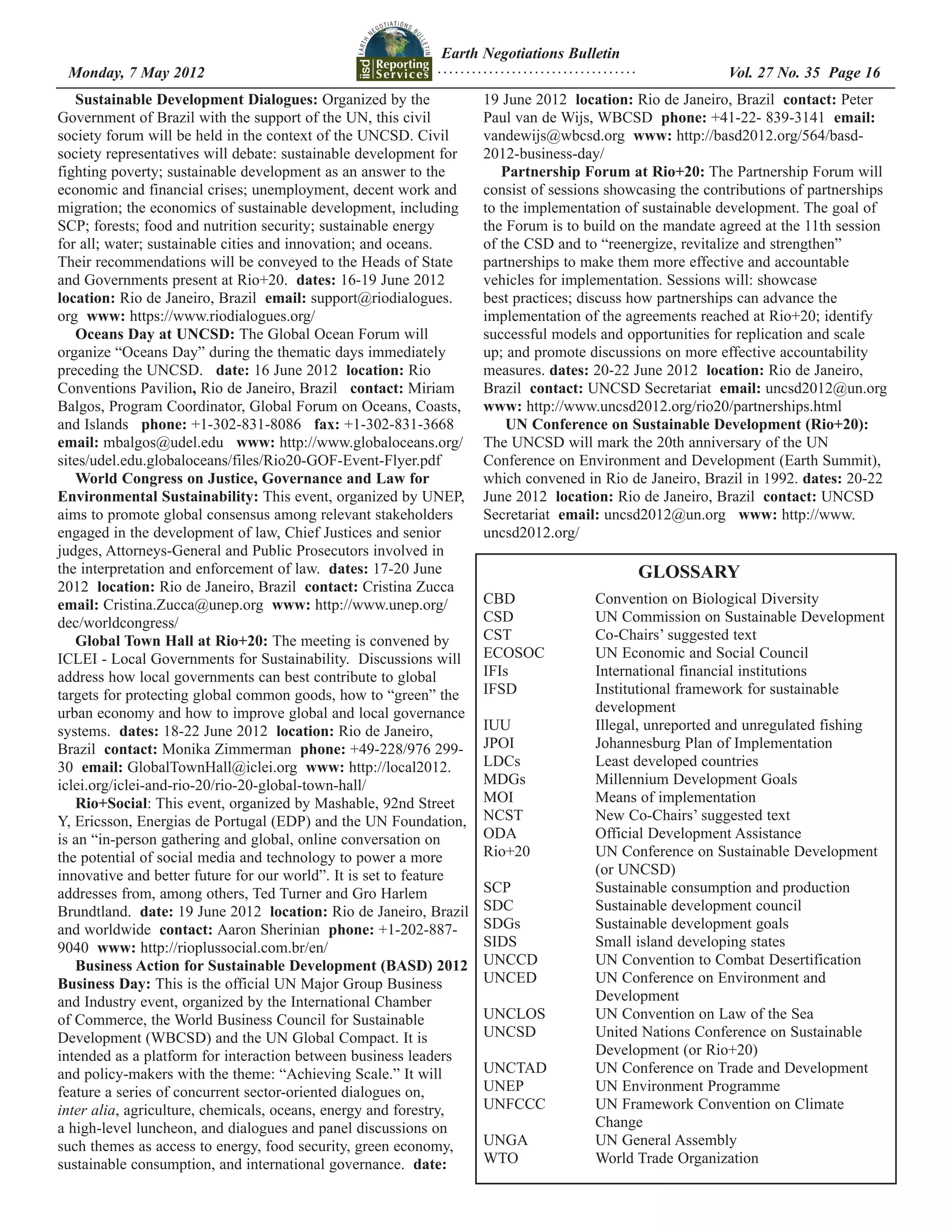 Earth Negotiations Bulletin
 Monday, 7 May 2012		 Page 16
                    ................................... Vol. 27 No. 35
   Sustainable Development Dialogues: Organized by the              19 June 2012 location: Rio de Janeiro, Brazil contact: Peter
Government of Brazil with the support of the UN, this civil         Paul van de Wijs, WBCSD phone: +41-22- 839-3141 email:
society forum will be held in the context of the UNCSD. Civil       vandewijs@wbcsd.org www: http://basd2012.org/564/basd-
society representatives will debate: sustainable development for    2012-business-day/
fighting poverty; sustainable development as an answer to the          Partnership Forum at Rio+20: The Partnership Forum will
economic and financial crises; unemployment, decent work and        consist of sessions showcasing the contributions of partnerships
migration; the economics of sustainable development, including      to the implementation of sustainable development. The goal of
SCP; forests; food and nutrition security; sustainable energy       the Forum is to build on the mandate agreed at the 11th session
for all; water; sustainable cities and innovation; and oceans.      of the CSD and to “reenergize, revitalize and strengthen”
Their recommendations will be conveyed to the Heads of State        partnerships to make them more effective and accountable
and Governments present at Rio+20. dates: 16-19 June 2012           vehicles for implementation. Sessions will: showcase
location: Rio de Janeiro, Brazil email: support@riodialogues.       best practices; discuss how partnerships can advance the
org www: https://www.riodialogues.org/                              implementation of the agreements reached at Rio+20; identify
   Oceans Day at UNCSD: The Global Ocean Forum will                 successful models and opportunities for replication and scale
organize “Oceans Day” during the thematic days immediately          up; and promote discussions on more effective accountability
preceding the UNCSD. date: 16 June 2012 location: Rio               measures. dates: 20-22 June 2012 location: Rio de Janeiro,
Conventions Pavilion, Rio de Janeiro, Brazil   contact: Miriam      Brazil contact: UNCSD Secretariat email: uncsd2012@un.org
Balgos, Program Coordinator, Global Forum on Oceans, Coasts,        www: http://www.uncsd2012.org/rio20/partnerships.html
and Islands   phone: +1-302-831-8086   fax: +1-302-831-3668             UN Conference on Sustainable Development (Rio+20):
email: mbalgos@udel.edu   www: http://www.globaloceans.org/         The UNCSD will mark the 20th anniversary of the UN
sites/udel.edu.globaloceans/files/Rio20-GOF-Event-Flyer.pdf         Conference on Environment and Development (Earth Summit),
   World Congress on Justice, Governance and Law for                which convened in Rio de Janeiro, Brazil in 1992. dates: 20-22
Environmental Sustainability: This event, organized by UNEP,        June 2012 location: Rio de Janeiro, Brazil contact: UNCSD
aims to promote global consensus among relevant stakeholders        Secretariat email: uncsd2012@un.org www: http://www.
engaged in the development of law, Chief Justices and senior        uncsd2012.org/ 
judges, Attorneys-General and Public Prosecutors involved in
the interpretation and enforcement of law. dates: 17-20 June                                GLOSSARY
2012 location: Rio de Janeiro, Brazil contact: Cristina Zucca
email: Cristina.Zucca@unep.org www: http://www.unep.org/            CBD		    Convention on Biological Diversity
dec/worldcongress/                                                  CSD		    UN Commission on Sustainable Development
   Global Town Hall at Rio+20: The meeting is convened by           CST		    Co-Chairs’ suggested text
ICLEI - Local Governments for Sustainability. Discussions will      ECOSOC	  UN Economic and Social Council
address how local governments can best contribute to global         IFIs		   International financial institutions
targets for protecting global common goods, how to “green” the      IFSD		   Institutional framework for sustainable
urban economy and how to improve global and local governance        		development
systems. dates: 18-22 June 2012 location: Rio de Janeiro,           IUU		    Illegal, unreported and unregulated fishing
Brazil contact: Monika Zimmerman phone: +49-228/976 299-            JPOI		   Johannesburg Plan of Implementation
30 email: GlobalTownHall@iclei.org www: http://local2012.           LDCs		   Least developed countries
iclei.org/iclei-and-rio-20/rio-20-global-town-hall/                 MDGs		   Millennium Development Goals
   Rio+Social: This event, organized by Mashable, 92nd Street       MOI		    Means of implementation
Y, Ericsson, Energias de Portugal (EDP) and the UN Foundation,      NCST		   New Co-Chairs’ suggested text
is an “in-person gathering and global, online conversation on       ODA		    Official Development Assistance
the potential of social media and technology to power a more        Rio+20		 UN Conference on Sustainable Development
innovative and better future for our world”. It is set to feature   		(or UNCSD)
addresses from, among others, Ted Turner and Gro Harlem             SCP		    Sustainable consumption and production
Brundtland. date: 19 June 2012 location: Rio de Janeiro, Brazil     SDC		    Sustainable development council
and worldwide contact: Aaron Sherinian phone: +1-202-887-           SDGs 		  Sustainable development goals
9040 www: http://rioplussocial.com.br/en/                           SIDS 		  Small island developing states
   Business Action for Sustainable Development (BASD) 2012          UNCCD		  UN Convention to Combat Desertification
Business Day: This is the official UN Major Group Business          UNCED 	  UN Conference on Environment and
and Industry event, organized by the International Chamber          		Development
of Commerce, the World Business Council for Sustainable             UNCLOS	  UN Convention on Law of the Sea
Development (WBCSD) and the UN Global Compact. It is                UNCSD		  United Nations Conference on Sustainable
intended as a platform for interaction between business leaders     		       Development (or Rio+20)
and policy-makers with the theme: “Achieving Scale.” It will        UNCTAD	  UN Conference on Trade and Development
feature a series of concurrent sector-oriented dialogues on,        UNEP		   UN Environment Programme
inter alia, agriculture, chemicals, oceans, energy and forestry,    UNFCCC	  UN Framework Convention on Climate
a high-level luncheon, and dialogues and panel discussions on       		Change
such themes as access to energy, food security, green economy,      UNGA		   UN General Assembly
sustainable consumption, and international governance. date:        WTO		    World Trade Organization
 