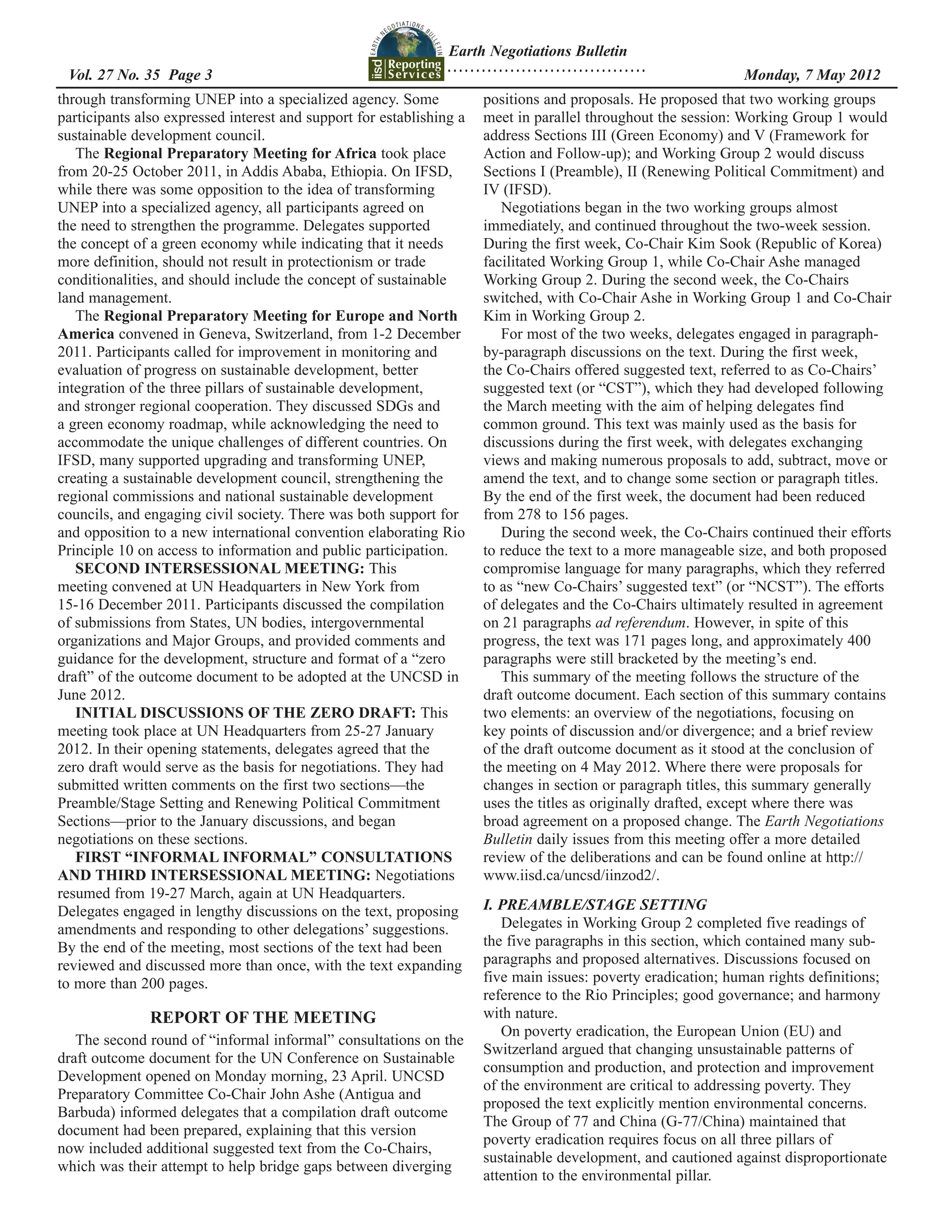 Earth Negotiations Bulletin
                                                                ...................................
  	
 Vol. 27 No. 35 Page 3 	                                                                              	        Monday, 7 May 2012
through transforming UNEP into a specialized agency. Some             positions and proposals. He proposed that two working groups
participants also expressed interest and support for establishing a   meet in parallel throughout the session: Working Group 1 would
sustainable development council.                                      address Sections III (Green Economy) and V (Framework for
   The Regional Preparatory Meeting for Africa took place             Action and Follow-up); and Working Group 2 would discuss
from 20-25 October 2011, in Addis Ababa, Ethiopia. On IFSD,           Sections I (Preamble), II (Renewing Political Commitment) and
while there was some opposition to the idea of transforming           IV (IFSD).
UNEP into a specialized agency, all participants agreed on               Negotiations began in the two working groups almost
the need to strengthen the programme. Delegates supported             immediately, and continued throughout the two-week session.
the concept of a green economy while indicating that it needs         During the first week, Co-Chair Kim Sook (Republic of Korea)
more definition, should not result in protectionism or trade          facilitated Working Group 1, while Co-Chair Ashe managed
conditionalities, and should include the concept of sustainable       Working Group 2. During the second week, the Co-Chairs
land management.                                                      switched, with Co-Chair Ashe in Working Group 1 and Co-Chair
   The Regional Preparatory Meeting for Europe and North              Kim in Working Group 2.
America convened in Geneva, Switzerland, from 1-2 December               For most of the two weeks, delegates engaged in paragraph-
2011. Participants called for improvement in monitoring and           by-paragraph discussions on the text. During the first week,
evaluation of progress on sustainable development, better             the Co-Chairs offered suggested text, referred to as Co-Chairs’
integration of the three pillars of sustainable development,          suggested text (or “CST”), which they had developed following
and stronger regional cooperation. They discussed SDGs and            the March meeting with the aim of helping delegates find
a green economy roadmap, while acknowledging the need to              common ground. This text was mainly used as the basis for
accommodate the unique challenges of different countries. On          discussions during the first week, with delegates exchanging
IFSD, many supported upgrading and transforming UNEP,                 views and making numerous proposals to add, subtract, move or
creating a sustainable development council, strengthening the         amend the text, and to change some section or paragraph titles.
regional commissions and national sustainable development             By the end of the first week, the document had been reduced
councils, and engaging civil society. There was both support for      from 278 to 156 pages.
and opposition to a new international convention elaborating Rio         During the second week, the Co-Chairs continued their efforts
Principle 10 on access to information and public participation.       to reduce the text to a more manageable size, and both proposed
   SECOND INTERSESSIONAL MEETING: This                                compromise language for many paragraphs, which they referred
meeting convened at UN Headquarters in New York from                  to as “new Co-Chairs’ suggested text” (or “NCST”). The efforts
15-16 December 2011. Participants discussed the compilation           of delegates and the Co-Chairs ultimately resulted in agreement
of submissions from States, UN bodies, intergovernmental              on 21 paragraphs ad referendum. However, in spite of this
organizations and Major Groups, and provided comments and             progress, the text was 171 pages long, and approximately 400
guidance for the development, structure and format of a “zero         paragraphs were still bracketed by the meeting’s end.
draft” of the outcome document to be adopted at the UNCSD in             This summary of the meeting follows the structure of the
June 2012.                                                            draft outcome document. Each section of this summary contains
   INITIAL DISCUSSIONS OF THE ZERO DRAFT: This                        two elements: an overview of the negotiations, focusing on
meeting took place at UN Headquarters from 25-27 January              key points of discussion and/or divergence; and a brief review
2012. In their opening statements, delegates agreed that the          of the draft outcome document as it stood at the conclusion of
zero draft would serve as the basis for negotiations. They had        the meeting on 4 May 2012. Where there were proposals for
submitted written comments on the first two sections—the              changes in section or paragraph titles, this summary generally
Preamble/Stage Setting and Renewing Political Commitment              uses the titles as originally drafted, except where there was
Sections—prior to the January discussions, and began                  broad agreement on a proposed change. The Earth Negotiations
negotiations on these sections.                                       Bulletin daily issues from this meeting offer a more detailed
   FIRST “INFORMAL INFORMAL” CONSULTATIONS                            review of the deliberations and can be found online at http://
AND THIRD INTERSESSIONAL MEETING: Negotiations                        www.iisd.ca/uncsd/iinzod2/.
resumed from 19-27 March, again at UN Headquarters.
Delegates engaged in lengthy discussions on the text, proposing       I. PREAMBLE/STAGE SETTING
amendments and responding to other delegations’ suggestions.             Delegates in Working Group 2 completed five readings of
By the end of the meeting, most sections of the text had been         the five paragraphs in this section, which contained many sub-
reviewed and discussed more than once, with the text expanding        paragraphs and proposed alternatives. Discussions focused on
to more than 200 pages.                                               five main issues: poverty eradication; human rights definitions;
                                                                      reference to the Rio Principles; good governance; and harmony
               REPORT OF THE MEETING                                  with nature.
                                                                         On poverty eradication, the European Union (EU) and
   The second round of “informal informal” consultations on the
                                                                      Switzerland argued that changing unsustainable patterns of
draft outcome document for the UN Conference on Sustainable
                                                                      consumption and production, and protection and improvement
Development opened on Monday morning, 23 April. UNCSD
                                                                      of the environment are critical to addressing poverty. They
Preparatory Committee Co-Chair John Ashe (Antigua and
                                                                      proposed the text explicitly mention environmental concerns.
Barbuda) informed delegates that a compilation draft outcome
                                                                      The Group of 77 and China (G-77/China) maintained that
document had been prepared, explaining that this version
                                                                      poverty eradication requires focus on all three pillars of
now included additional suggested text from the Co-Chairs,
                                                                      sustainable development, and cautioned against disproportionate
which was their attempt to help bridge gaps between diverging
                                                                      attention to the environmental pillar.
 