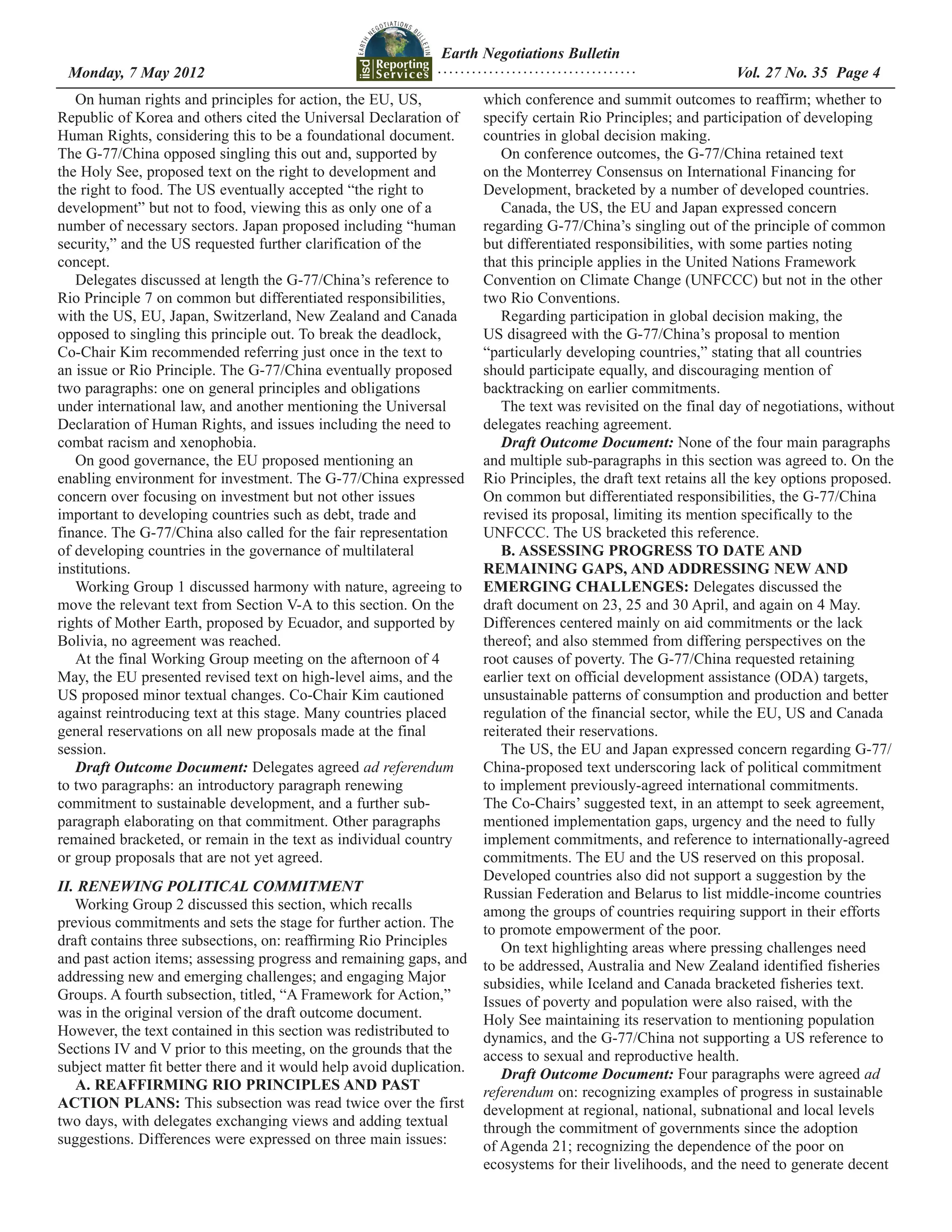 Earth Negotiations Bulletin
 Monday, 7 May 2012		 Page 4
                    ................................... Vol. 27 No. 35
   On human rights and principles for action, the EU, US,              which conference and summit outcomes to reaffirm; whether to
Republic of Korea and others cited the Universal Declaration of        specify certain Rio Principles; and participation of developing
Human Rights, considering this to be a foundational document.          countries in global decision making.
The G-77/China opposed singling this out and, supported by                On conference outcomes, the G-77/China retained text
the Holy See, proposed text on the right to development and            on the Monterrey Consensus on International Financing for
the right to food. The US eventually accepted “the right to            Development, bracketed by a number of developed countries.
development” but not to food, viewing this as only one of a               Canada, the US, the EU and Japan expressed concern
number of necessary sectors. Japan proposed including “human           regarding G-77/China’s singling out of the principle of common
security,” and the US requested further clarification of the           but differentiated responsibilities, with some parties noting
concept.                                                               that this principle applies in the United Nations Framework
   Delegates discussed at length the G-77/China’s reference to         Convention on Climate Change (UNFCCC) but not in the other
Rio Principle 7 on common but differentiated responsibilities,         two Rio Conventions.
with the US, EU, Japan, Switzerland, New Zealand and Canada               Regarding participation in global decision making, the
opposed to singling this principle out. To break the deadlock,         US disagreed with the G-77/China’s proposal to mention
Co-Chair Kim recommended referring just once in the text to            “particularly developing countries,” stating that all countries
an issue or Rio Principle. The G-77/China eventually proposed          should participate equally, and discouraging mention of
two paragraphs: one on general principles and obligations              backtracking on earlier commitments.
under international law, and another mentioning the Universal             The text was revisited on the final day of negotiations, without
Declaration of Human Rights, and issues including the need to          delegates reaching agreement.
combat racism and xenophobia.                                             Draft Outcome Document: None of the four main paragraphs
   On good governance, the EU proposed mentioning an                   and multiple sub-paragraphs in this section was agreed to. On the
enabling environment for investment. The G-77/China expressed          Rio Principles, the draft text retains all the key options proposed.
concern over focusing on investment but not other issues               On common but differentiated responsibilities, the G-77/China
important to developing countries such as debt, trade and              revised its proposal, limiting its mention specifically to the
finance. The G-77/China also called for the fair representation        UNFCCC. The US bracketed this reference.
of developing countries in the governance of multilateral                 B. ASSESSING PROGRESS TO DATE AND
institutions.                                                          REMAINING GAPS, AND ADDRESSING NEW AND
   Working Group 1 discussed harmony with nature, agreeing to          EMERGING CHALLENGES: Delegates discussed the
move the relevant text from Section V-A to this section. On the        draft document on 23, 25 and 30 April, and again on 4 May.
rights of Mother Earth, proposed by Ecuador, and supported by          Differences centered mainly on aid commitments or the lack
Bolivia, no agreement was reached.                                     thereof; and also stemmed from differing perspectives on the
   At the final Working Group meeting on the afternoon of 4            root causes of poverty. The G-77/China requested retaining
May, the EU presented revised text on high-level aims, and the         earlier text on official development assistance (ODA) targets,
US proposed minor textual changes. Co-Chair Kim cautioned              unsustainable patterns of consumption and production and better
against reintroducing text at this stage. Many countries placed        regulation of the financial sector, while the EU, US and Canada
general reservations on all new proposals made at the final            reiterated their reservations.
session.                                                                  The US, the EU and Japan expressed concern regarding G-77/
   Draft Outcome Document: Delegates agreed ad referendum              China-proposed text underscoring lack of political commitment
to two paragraphs: an introductory paragraph renewing                  to implement previously-agreed international commitments.
commitment to sustainable development, and a further sub-              The Co-Chairs’ suggested text, in an attempt to seek agreement,
paragraph elaborating on that commitment. Other paragraphs             mentioned implementation gaps, urgency and the need to fully
remained bracketed, or remain in the text as individual country        implement commitments, and reference to internationally-agreed
or group proposals that are not yet agreed.                            commitments. The EU and the US reserved on this proposal.
                                                                       Developed countries also did not support a suggestion by the
II. RENEWING POLITICAL COMMITMENT                                      Russian Federation and Belarus to list middle-income countries
   Working Group 2 discussed this section, which recalls               among the groups of countries requiring support in their efforts
previous commitments and sets the stage for further action. The        to promote empowerment of the poor.
draft contains three subsections, on: reaffirming Rio Principles          On text highlighting areas where pressing challenges need
and past action items; assessing progress and remaining gaps, and      to be addressed, Australia and New Zealand identified fisheries
addressing new and emerging challenges; and engaging Major             subsidies, while Iceland and Canada bracketed fisheries text.
Groups. A fourth subsection, titled, “A Framework for Action,”         Issues of poverty and population were also raised, with the
was in the original version of the draft outcome document.             Holy See maintaining its reservation to mentioning population
However, the text contained in this section was redistributed to       dynamics, and the G-77/China not supporting a US reference to
Sections IV and V prior to this meeting, on the grounds that the       access to sexual and reproductive health.
subject matter fit better there and it would help avoid duplication.      Draft Outcome Document: Four paragraphs were agreed ad
   A. REAFFIRMING RIO PRINCIPLES AND PAST                              referendum on: recognizing examples of progress in sustainable
ACTION PLANS: This subsection was read twice over the first            development at regional, national, subnational and local levels
two days, with delegates exchanging views and adding textual           through the commitment of governments since the adoption
suggestions. Differences were expressed on three main issues:          of Agenda 21; recognizing the dependence of the poor on
                                                                       ecosystems for their livelihoods, and the need to generate decent
 