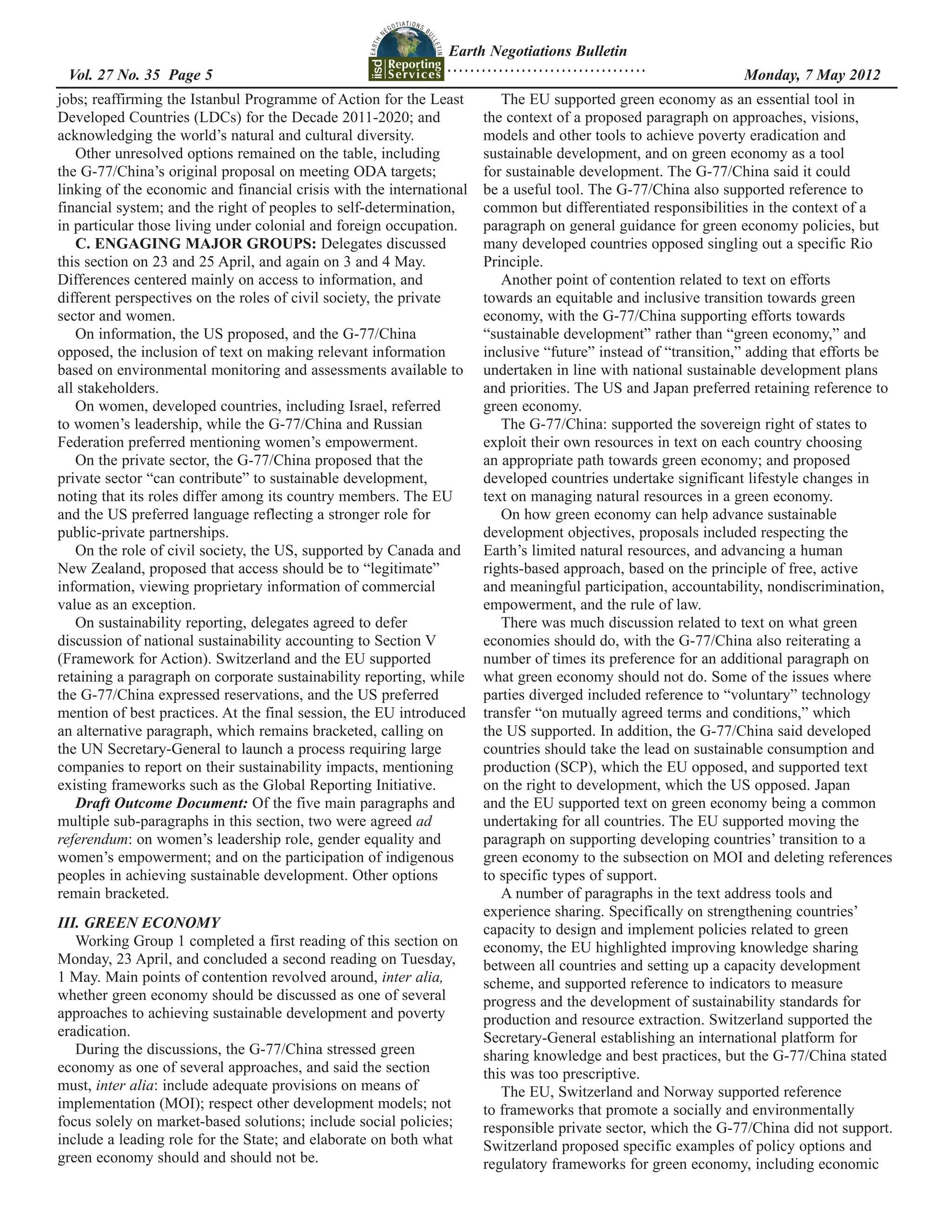Earth Negotiations Bulletin
                                                               ...................................
  	
 Vol. 27 No. 35 Page 5 	                                                                             	          Monday, 7 May 2012
jobs; reaffirming the Istanbul Programme of Action for the Least         The EU supported green economy as an essential tool in
Developed Countries (LDCs) for the Decade 2011-2020; and              the context of a proposed paragraph on approaches, visions,
acknowledging the world’s natural and cultural diversity.             models and other tools to achieve poverty eradication and
   Other unresolved options remained on the table, including          sustainable development, and on green economy as a tool
the G-77/China’s original proposal on meeting ODA targets;            for sustainable development. The G-77/China said it could
linking of the economic and financial crisis with the international   be a useful tool. The G-77/China also supported reference to
financial system; and the right of peoples to self-determination,     common but differentiated responsibilities in the context of a
in particular those living under colonial and foreign occupation.     paragraph on general guidance for green economy policies, but
   C. ENGAGING MAJOR GROUPS: Delegates discussed                      many developed countries opposed singling out a specific Rio
this section on 23 and 25 April, and again on 3 and 4 May.            Principle.
Differences centered mainly on access to information, and                Another point of contention related to text on efforts
different perspectives on the roles of civil society, the private     towards an equitable and inclusive transition towards green
sector and women.                                                     economy, with the G-77/China supporting efforts towards
   On information, the US proposed, and the G-77/China                “sustainable development” rather than “green economy,” and
opposed, the inclusion of text on making relevant information         inclusive “future” instead of “transition,” adding that efforts be
based on environmental monitoring and assessments available to        undertaken in line with national sustainable development plans
all stakeholders.                                                     and priorities. The US and Japan preferred retaining reference to
   On women, developed countries, including Israel, referred          green economy.
to women’s leadership, while the G-77/China and Russian                  The G-77/China: supported the sovereign right of states to
Federation preferred mentioning women’s empowerment.                  exploit their own resources in text on each country choosing
   On the private sector, the G-77/China proposed that the            an appropriate path towards green economy; and proposed
private sector “can contribute” to sustainable development,           developed countries undertake significant lifestyle changes in
noting that its roles differ among its country members. The EU        text on managing natural resources in a green economy.
and the US preferred language reflecting a stronger role for             On how green economy can help advance sustainable
public-private partnerships.                                          development objectives, proposals included respecting the
   On the role of civil society, the US, supported by Canada and      Earth’s limited natural resources, and advancing a human
New Zealand, proposed that access should be to “legitimate”           rights-based approach, based on the principle of free, active
information, viewing proprietary information of commercial            and meaningful participation, accountability, nondiscrimination,
value as an exception.                                                empowerment, and the rule of law.
   On sustainability reporting, delegates agreed to defer                There was much discussion related to text on what green
discussion of national sustainability accounting to Section V         economies should do, with the G-77/China also reiterating a
(Framework for Action). Switzerland and the EU supported              number of times its preference for an additional paragraph on
retaining a paragraph on corporate sustainability reporting, while    what green economy should not do. Some of the issues where
the G-77/China expressed reservations, and the US preferred           parties diverged included reference to “voluntary” technology
mention of best practices. At the final session, the EU introduced    transfer “on mutually agreed terms and conditions,” which
an alternative paragraph, which remains bracketed, calling on         the US supported. In addition, the G-77/China said developed
the UN Secretary-General to launch a process requiring large          countries should take the lead on sustainable consumption and
companies to report on their sustainability impacts, mentioning       production (SCP), which the EU opposed, and supported text
existing frameworks such as the Global Reporting Initiative.          on the right to development, which the US opposed. Japan
   Draft Outcome Document: Of the five main paragraphs and            and the EU supported text on green economy being a common
multiple sub-paragraphs in this section, two were agreed ad           undertaking for all countries. The EU supported moving the
referendum: on women’s leadership role, gender equality and           paragraph on supporting developing countries’ transition to a
women’s empowerment; and on the participation of indigenous           green economy to the subsection on MOI and deleting references
peoples in achieving sustainable development. Other options           to specific types of support.
remain bracketed.                                                        A number of paragraphs in the text address tools and
                                                                      experience sharing. Specifically on strengthening countries’
III. GREEN ECONOMY                                                    capacity to design and implement policies related to green
   Working Group 1 completed a first reading of this section on       economy, the EU highlighted improving knowledge sharing
Monday, 23 April, and concluded a second reading on Tuesday,          between all countries and setting up a capacity development
1 May. Main points of contention revolved around, inter alia,         scheme, and supported reference to indicators to measure
whether green economy should be discussed as one of several           progress and the development of sustainability standards for
approaches to achieving sustainable development and poverty           production and resource extraction. Switzerland supported the
eradication.                                                          Secretary-General establishing an international platform for
   During the discussions, the G-77/China stressed green              sharing knowledge and best practices, but the G-77/China stated
economy as one of several approaches, and said the section            this was too prescriptive.
must, inter alia: include adequate provisions on means of                The EU, Switzerland and Norway supported reference
implementation (MOI); respect other development models; not           to frameworks that promote a socially and environmentally
focus solely on market-based solutions; include social policies;      responsible private sector, which the G-77/China did not support.
include a leading role for the State; and elaborate on both what      Switzerland proposed specific examples of policy options and
green economy should and should not be.                               regulatory frameworks for green economy, including economic
 