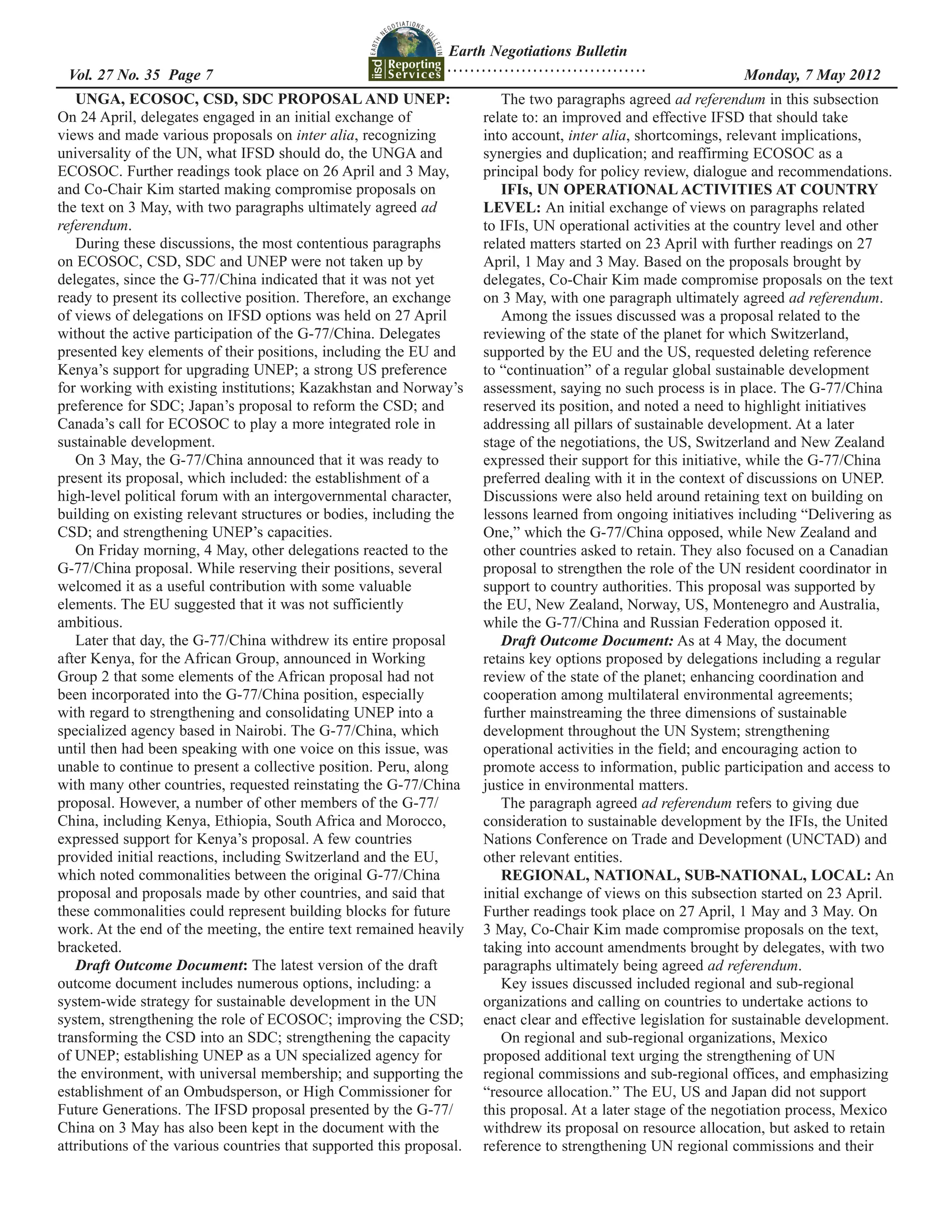 Earth Negotiations Bulletin
                                                                ...................................
  	
 Vol. 27 No. 35 Page 7 	                                                                              	        Monday, 7 May 2012
   UNGA, ECOSOC, CSD, SDC PROPOSAL AND UNEP:                             The two paragraphs agreed ad referendum in this subsection
On 24 April, delegates engaged in an initial exchange of              relate to: an improved and effective IFSD that should take
views and made various proposals on inter alia, recognizing           into account, inter alia, shortcomings, relevant implications,
universality of the UN, what IFSD should do, the UNGA and             synergies and duplication; and reaffirming ECOSOC as a
ECOSOC. Further readings took place on 26 April and 3 May,            principal body for policy review, dialogue and recommendations.
and Co-Chair Kim started making compromise proposals on                  IFIs, UN OPERATIONAL ACTIVITIES AT COUNTRY
the text on 3 May, with two paragraphs ultimately agreed ad           LEVEL: An initial exchange of views on paragraphs related
referendum.                                                           to IFIs, UN operational activities at the country level and other
   During these discussions, the most contentious paragraphs          related matters started on 23 April with further readings on 27
on ECOSOC, CSD, SDC and UNEP were not taken up by                     April, 1 May and 3 May. Based on the proposals brought by
delegates, since the G-77/China indicated that it was not yet         delegates, Co-Chair Kim made compromise proposals on the text
ready to present its collective position. Therefore, an exchange      on 3 May, with one paragraph ultimately agreed ad referendum.
of views of delegations on IFSD options was held on 27 April             Among the issues discussed was a proposal related to the
without the active participation of the G-77/China. Delegates         reviewing of the state of the planet for which Switzerland,
presented key elements of their positions, including the EU and       supported by the EU and the US, requested deleting reference
Kenya’s support for upgrading UNEP; a strong US preference            to “continuation” of a regular global sustainable development
for working with existing institutions; Kazakhstan and Norway’s       assessment, saying no such process is in place. The G-77/China
preference for SDC; Japan’s proposal to reform the CSD; and           reserved its position, and noted a need to highlight initiatives
Canada’s call for ECOSOC to play a more integrated role in            addressing all pillars of sustainable development. At a later
sustainable development.                                              stage of the negotiations, the US, Switzerland and New Zealand
   On 3 May, the G-77/China announced that it was ready to            expressed their support for this initiative, while the G-77/China
present its proposal, which included: the establishment of a          preferred dealing with it in the context of discussions on UNEP.
high-level political forum with an intergovernmental character,       Discussions were also held around retaining text on building on
building on existing relevant structures or bodies, including the     lessons learned from ongoing initiatives including “Delivering as
CSD; and strengthening UNEP’s capacities.                             One,” which the G-77/China opposed, while New Zealand and
   On Friday morning, 4 May, other delegations reacted to the         other countries asked to retain. They also focused on a Canadian
G-77/China proposal. While reserving their positions, several         proposal to strengthen the role of the UN resident coordinator in
welcomed it as a useful contribution with some valuable               support to country authorities. This proposal was supported by
elements. The EU suggested that it was not sufficiently               the EU, New Zealand, Norway, US, Montenegro and Australia,
ambitious.                                                            while the G-77/China and Russian Federation opposed it.
   Later that day, the G-77/China withdrew its entire proposal           Draft Outcome Document: As at 4 May, the document
after Kenya, for the African Group, announced in Working              retains key options proposed by delegations including a regular
Group 2 that some elements of the African proposal had not            review of the state of the planet; enhancing coordination and
been incorporated into the G-77/China position, especially            cooperation among multilateral environmental agreements;
with regard to strengthening and consolidating UNEP into a            further mainstreaming the three dimensions of sustainable
specialized agency based in Nairobi. The G-77/China, which            development throughout the UN System; strengthening
until then had been speaking with one voice on this issue, was        operational activities in the field; and encouraging action to
unable to continue to present a collective position. Peru, along      promote access to information, public participation and access to
with many other countries, requested reinstating the G-77/China       justice in environmental matters.
proposal. However, a number of other members of the G-77/                The paragraph agreed ad referendum refers to giving due
China, including Kenya, Ethiopia, South Africa and Morocco,           consideration to sustainable development by the IFIs, the United
expressed support for Kenya’s proposal. A few countries               Nations Conference on Trade and Development (UNCTAD) and
provided initial reactions, including Switzerland and the EU,         other relevant entities.
which noted commonalities between the original G-77/China                REGIONAL, NATIONAL, SUB-NATIONAL, LOCAL: An
proposal and proposals made by other countries, and said that         initial exchange of views on this subsection started on 23 April.
these commonalities could represent building blocks for future        Further readings took place on 27 April, 1 May and 3 May. On
work. At the end of the meeting, the entire text remained heavily     3 May, Co-Chair Kim made compromise proposals on the text,
bracketed.                                                            taking into account amendments brought by delegates, with two
   Draft Outcome Document: The latest version of the draft            paragraphs ultimately being agreed ad referendum.
outcome document includes numerous options, including: a                 Key issues discussed included regional and sub-regional
system-wide strategy for sustainable development in the UN            organizations and calling on countries to undertake actions to
system, strengthening the role of ECOSOC; improving the CSD;          enact clear and effective legislation for sustainable development.
transforming the CSD into an SDC; strengthening the capacity             On regional and sub-regional organizations, Mexico
of UNEP; establishing UNEP as a UN specialized agency for             proposed additional text urging the strengthening of UN
the environment, with universal membership; and supporting the        regional commissions and sub-regional offices, and emphasizing
establishment of an Ombudsperson, or High Commissioner for            “resource allocation.” The EU, US and Japan did not support
Future Generations. The IFSD proposal presented by the G-77/          this proposal. At a later stage of the negotiation process, Mexico
China on 3 May has also been kept in the document with the            withdrew its proposal on resource allocation, but asked to retain
attributions of the various countries that supported this proposal.   reference to strengthening UN regional commissions and their
 