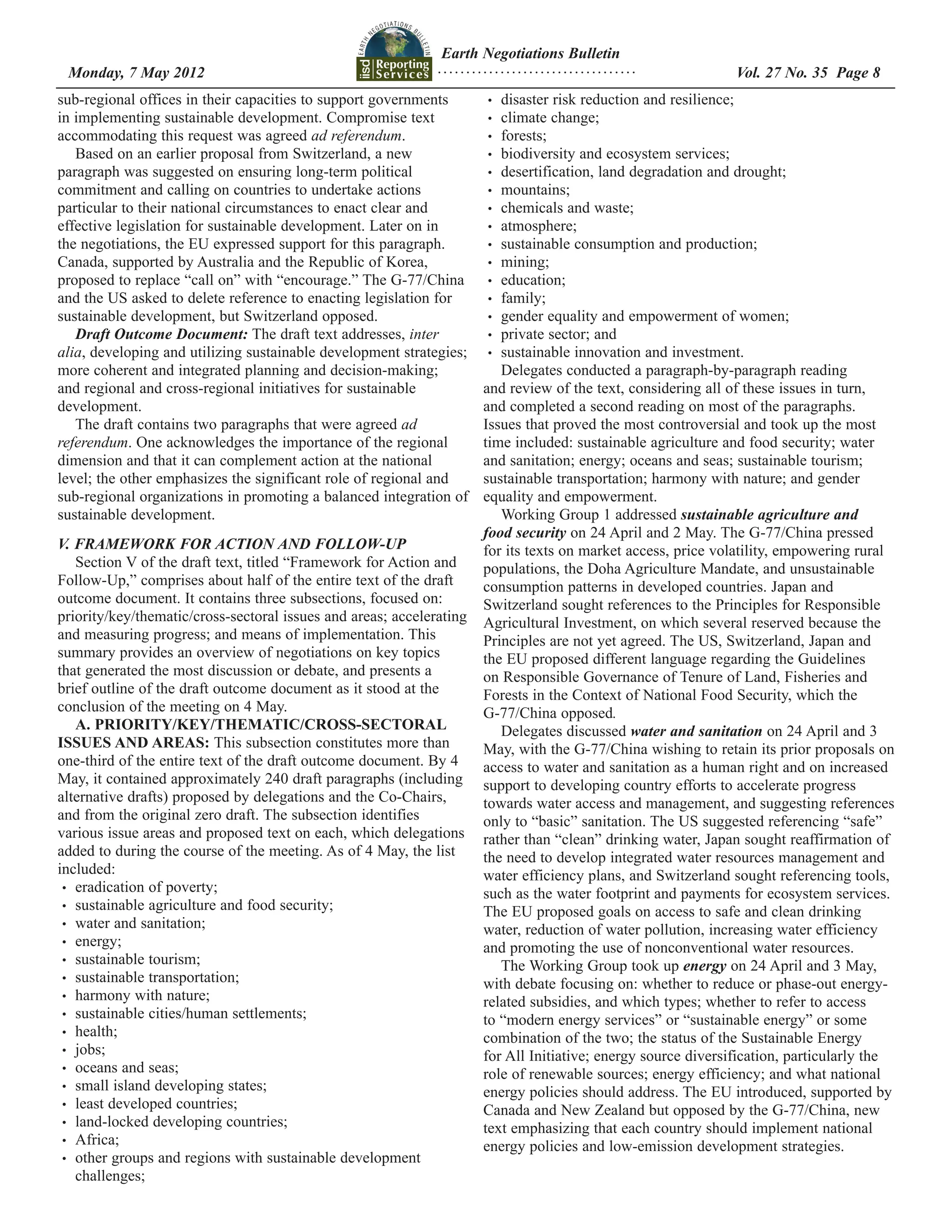 Earth Negotiations Bulletin
 Monday, 7 May 2012		 Page 8
                    ................................... Vol. 27 No. 35
sub-regional offices in their capacities to support governments       •	 disaster risk reduction and resilience;
in implementing sustainable development. Compromise text              •	 climate change;
accommodating this request was agreed ad referendum.                  •	 forests;
   Based on an earlier proposal from Switzerland, a new               •	 biodiversity and ecosystem services;
paragraph was suggested on ensuring long-term political               •	 desertification, land degradation and drought;
commitment and calling on countries to undertake actions              •	 mountains;
particular to their national circumstances to enact clear and         •	 chemicals and waste;
effective legislation for sustainable development. Later on in        •	 atmosphere;
the negotiations, the EU expressed support for this paragraph.        •	 sustainable consumption and production;
Canada, supported by Australia and the Republic of Korea,             •	 mining;
proposed to replace “call on” with “encourage.” The G-77/China        •	 education;
and the US asked to delete reference to enacting legislation for      •	 family;
sustainable development, but Switzerland opposed.                     •	 gender equality and empowerment of women;
   Draft Outcome Document: The draft text addresses, inter            •	 private sector; and
alia, developing and utilizing sustainable development strategies;    •	 sustainable innovation and investment.
more coherent and integrated planning and decision-making;               Delegates conducted a paragraph-by-paragraph reading
and regional and cross-regional initiatives for sustainable           and review of the text, considering all of these issues in turn,
development.                                                          and completed a second reading on most of the paragraphs.
   The draft contains two paragraphs that were agreed ad              Issues that proved the most controversial and took up the most
referendum. One acknowledges the importance of the regional           time included: sustainable agriculture and food security; water
dimension and that it can complement action at the national           and sanitation; energy; oceans and seas; sustainable tourism;
level; the other emphasizes the significant role of regional and      sustainable transportation; harmony with nature; and gender
sub-regional organizations in promoting a balanced integration of     equality and empowerment.
sustainable development.                                                 Working Group 1 addressed sustainable agriculture and
                                                                      food security on 24 April and 2 May. The G-77/China pressed
V. FRAMEWORK FOR ACTION AND FOLLOW-UP                                 for its texts on market access, price volatility, empowering rural
    Section V of the draft text, titled “Framework for Action and     populations, the Doha Agriculture Mandate, and unsustainable
Follow-Up,” comprises about half of the entire text of the draft      consumption patterns in developed countries. Japan and
outcome document. It contains three subsections, focused on:          Switzerland sought references to the Principles for Responsible
priority/key/thematic/cross-sectoral issues and areas; accelerating   Agricultural Investment, on which several reserved because the
and measuring progress; and means of implementation. This             Principles are not yet agreed. The US, Switzerland, Japan and
summary provides an overview of negotiations on key topics            the EU proposed different language regarding the Guidelines
that generated the most discussion or debate, and presents a          on Responsible Governance of Tenure of Land, Fisheries and
brief outline of the draft outcome document as it stood at the        Forests in the Context of National Food Security, which the
conclusion of the meeting on 4 May.                                   G-77/China opposed.
    A. PRIORITY/KEY/THEMATIC/CROSS-SECTORAL                              Delegates discussed water and sanitation on 24 April and 3
ISSUES AND AREAS: This subsection constitutes more than               May, with the G-77/China wishing to retain its prior proposals on
one-third of the entire text of the draft outcome document. By 4      access to water and sanitation as a human right and on increased
May, it contained approximately 240 draft paragraphs (including       support to developing country efforts to accelerate progress
alternative drafts) proposed by delegations and the Co-Chairs,        towards water access and management, and suggesting references
and from the original zero draft. The subsection identifies           only to “basic” sanitation. The US suggested referencing “safe”
various issue areas and proposed text on each, which delegations      rather than “clean” drinking water, Japan sought reaffirmation of
added to during the course of the meeting. As of 4 May, the list      the need to develop integrated water resources management and
included:                                                             water efficiency plans, and Switzerland sought referencing tools,
 •	 eradication of poverty;
                                                                      such as the water footprint and payments for ecosystem services.
 •	 sustainable agriculture and food security;
                                                                      The EU proposed goals on access to safe and clean drinking
 •	 water and sanitation;
                                                                      water, reduction of water pollution, increasing water efficiency
 •	 energy;
                                                                      and promoting the use of nonconventional water resources.
 •	 sustainable tourism;
                                                                         The Working Group took up energy on 24 April and 3 May,
 •	 sustainable transportation;
                                                                      with debate focusing on: whether to reduce or phase-out energy-
 •	 harmony with nature;
                                                                      related subsidies, and which types; whether to refer to access
 •	 sustainable cities/human settlements;
                                                                      to “modern energy services” or “sustainable energy” or some
 •	 health;
                                                                      combination of the two; the status of the Sustainable Energy
 •	 jobs;
                                                                      for All Initiative; energy source diversification, particularly the
 •	 oceans and seas;
                                                                      role of renewable sources; energy efficiency; and what national
 •	 small island developing states;
                                                                      energy policies should address. The EU introduced, supported by
 •	 least developed countries;
                                                                      Canada and New Zealand but opposed by the G-77/China, new
 •	 land-locked developing countries;
                                                                      text emphasizing that each country should implement national
 •	 Africa;
                                                                      energy policies and low-emission development strategies.
 •	 other groups and regions with sustainable development
    challenges;
 