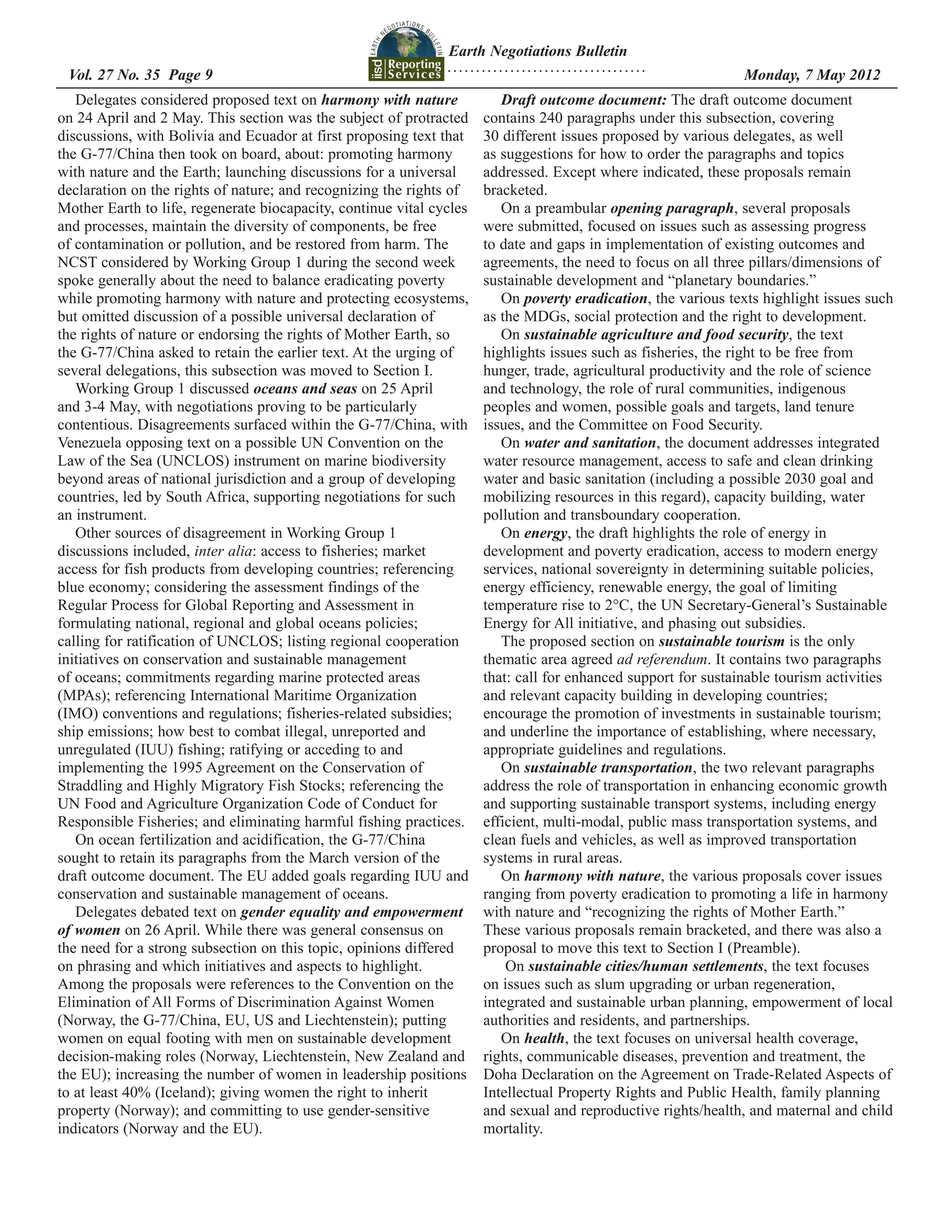 Earth Negotiations Bulletin
                                                               ...................................
 Vol. 27 No. 35 Page 9 	                                                                             	         Monday, 7 May 2012
   Delegates considered proposed text on harmony with nature             Draft outcome document: The draft outcome document
on 24 April and 2 May. This section was the subject of protracted     contains 240 paragraphs under this subsection, covering
discussions, with Bolivia and Ecuador at first proposing text that    30 different issues proposed by various delegates, as well
the G-77/China then took on board, about: promoting harmony           as suggestions for how to order the paragraphs and topics
with nature and the Earth; launching discussions for a universal      addressed. Except where indicated, these proposals remain
declaration on the rights of nature; and recognizing the rights of    bracketed.
Mother Earth to life, regenerate biocapacity, continue vital cycles      On a preambular opening paragraph, several proposals
and processes, maintain the diversity of components, be free          were submitted, focused on issues such as assessing progress
of contamination or pollution, and be restored from harm. The         to date and gaps in implementation of existing outcomes and
NCST considered by Working Group 1 during the second week             agreements, the need to focus on all three pillars/dimensions of
spoke generally about the need to balance eradicating poverty         sustainable development and “planetary boundaries.”
while promoting harmony with nature and protecting ecosystems,           On poverty eradication, the various texts highlight issues such
but omitted discussion of a possible universal declaration of         as the MDGs, social protection and the right to development.
the rights of nature or endorsing the rights of Mother Earth, so         On sustainable agriculture and food security, the text
the G-77/China asked to retain the earlier text. At the urging of     highlights issues such as fisheries, the right to be free from
several delegations, this subsection was moved to Section I.          hunger, trade, agricultural productivity and the role of science
   Working Group 1 discussed oceans and seas on 25 April              and technology, the role of rural communities, indigenous
and 3-4 May, with negotiations proving to be particularly             peoples and women, possible goals and targets, land tenure
contentious. Disagreements surfaced within the G-77/China, with       issues, and the Committee on Food Security.
Venezuela opposing text on a possible UN Convention on the               On water and sanitation, the document addresses integrated
Law of the Sea (UNCLOS) instrument on marine biodiversity             water resource management, access to safe and clean drinking
beyond areas of national jurisdiction and a group of developing       water and basic sanitation (including a possible 2030 goal and
countries, led by South Africa, supporting negotiations for such      mobilizing resources in this regard), capacity building, water
an instrument.                                                        pollution and transboundary cooperation.
   Other sources of disagreement in Working Group 1                      On energy, the draft highlights the role of energy in
discussions included, inter alia: access to fisheries; market         development and poverty eradication, access to modern energy
access for fish products from developing countries; referencing       services, national sovereignty in determining suitable policies,
blue economy; considering the assessment findings of the              energy efficiency, renewable energy, the goal of limiting
Regular Process for Global Reporting and Assessment in                temperature rise to 2°C, the UN Secretary-General’s Sustainable
formulating national, regional and global oceans policies;            Energy for All initiative, and phasing out subsidies.
calling for ratification of UNCLOS; listing regional cooperation         The proposed section on sustainable tourism is the only
initiatives on conservation and sustainable management                thematic area agreed ad referendum. It contains two paragraphs
of oceans; commitments regarding marine protected areas               that: call for enhanced support for sustainable tourism activities
(MPAs); referencing International Maritime Organization               and relevant capacity building in developing countries;
(IMO) conventions and regulations; fisheries-related subsidies;       encourage the promotion of investments in sustainable tourism;
ship emissions; how best to combat illegal, unreported and            and underline the importance of establishing, where necessary,
unregulated (IUU) fishing; ratifying or acceding to and               appropriate guidelines and regulations.
implementing the 1995 Agreement on the Conservation of                   On sustainable transportation, the two relevant paragraphs
Straddling and Highly Migratory Fish Stocks; referencing the          address the role of transportation in enhancing economic growth
UN Food and Agriculture Organization Code of Conduct for              and supporting sustainable transport systems, including energy
Responsible Fisheries; and eliminating harmful fishing practices.     efficient, multi-modal, public mass transportation systems, and
   On ocean fertilization and acidification, the G-77/China           clean fuels and vehicles, as well as improved transportation
sought to retain its paragraphs from the March version of the         systems in rural areas.
draft outcome document. The EU added goals regarding IUU and             On harmony with nature, the various proposals cover issues
conservation and sustainable management of oceans.                    ranging from poverty eradication to promoting a life in harmony
   Delegates debated text on gender equality and empowerment          with nature and “recognizing the rights of Mother Earth.”
of women on 26 April. While there was general consensus on            These various proposals remain bracketed, and there was also a
the need for a strong subsection on this topic, opinions differed     proposal to move this text to Section I (Preamble).
on phrasing and which initiatives and aspects to highlight.               On sustainable cities/human settlements, the text focuses
Among the proposals were references to the Convention on the          on issues such as slum upgrading or urban regeneration,
Elimination of All Forms of Discrimination Against Women              integrated and sustainable urban planning, empowerment of local
(Norway, the G-77/China, EU, US and Liechtenstein); putting           authorities and residents, and partnerships.
women on equal footing with men on sustainable development               On health, the text focuses on universal health coverage,
decision-making roles (Norway, Liechtenstein, New Zealand and         rights, communicable diseases, prevention and treatment, the
the EU); increasing the number of women in leadership positions       Doha Declaration on the Agreement on Trade-Related Aspects of
to at least 40% (Iceland); giving women the right to inherit          Intellectual Property Rights and Public Health, family planning
property (Norway); and committing to use gender-sensitive             and sexual and reproductive rights/health, and maternal and child
indicators (Norway and the EU).                                       mortality.
 