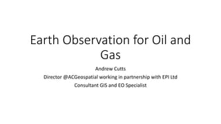 Earth Observation for Oil and
Gas
Andrew Cutts
Director @ACGeospatial working in partnership with EPI Ltd
Consultant GIS and EO Specialist
 