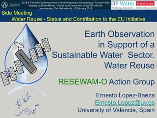 2016 EIP Water Conference How is Water Innovation Succeeding in Europe? Side
Meeting on Water Reuse - Status and Contribution to the EU Initiative
Leeurwarden, The Netherlands, 10 February 2016
Earth Observation
in Support of a
Sustainable Water Sector.
Water Reuse
RESEWAM-O Action Group
Ernesto Lopez-Baeza
Ernesto.Lopez@uv.es
University of Valencia, Spain
Side Meeting
Water Reuse - Status and Contribution to the EU Initiative
 