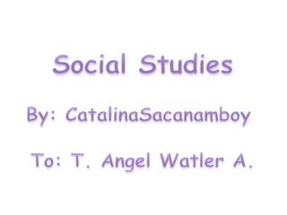 Social Studies By: CatalinaSacanamboy To: T. AngelWatler A. 