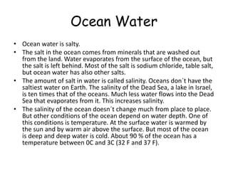OceanWaterOcean water is salty.The salt in the ocean comes from minerals that are washed out from the land. Water evaporates from the surface of the ocean, but the salt is left behind. Most of the salt is sodium chloride, table salt, but ocean water has also other salts.The amount of salt in water is called salinity. Oceans don´t have the saltiest water on Earth. The salinity of the Dead Sea, a lake in Israel, is ten times that of the oceans. Much less water flows into the Dead Sea that evaporates from it. This increases salinity.The salinity of the ocean doesn´t change much from place to place. But other conditions of the ocean depend on water depth. One of this conditions is temperature. At the surface water is warmed by the sun and by warm air above the surface. But most of the ocean is deep and deep water is cold. About 90 % of the ocean has a temperature between 0C and 3C (32 F and 37 F).