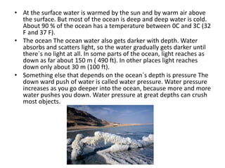 At the surface water is warmed by the sun and by warm air above the surface. But most of the ocean is deep and deep water is cold. About 90 % of the ocean has a temperature between 0C and 3C (32 F and 37 F).The ocean The ocean water also gets darker with depth. Water absorbs and scatters light, so the water gradually gets darker until there´s no light at all. In some parts of the ocean, light reaches as down as far about 150 m ( 490 ft). In other places light reaches down only about 30 m (100 ft).Something else that depends on the ocean´s depth is pressure The down ward push of water is called water pressure. Water pressure increases as you go deeper into the ocean, because more and more water pushes you down. Water pressure at great depths can crush most objects.