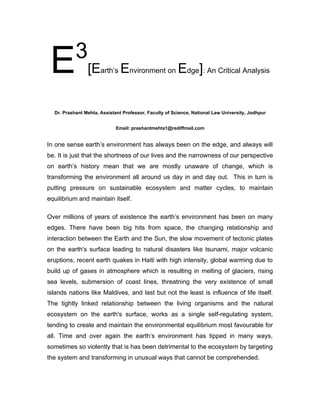 3
 E              [Earth’s Environment on Edge]: An Critical Analysis


  Dr. Prashant Mehta, Assistant Professor, Faculty of Science, National Law University, Jodhpur


                            Email: prashantmehta1@rediffmail.com


In one sense earth’s environment has always been on the edge, and always will
be. It is just that the shortness of our lives and the narrowness of our perspective
on earth’s history mean that we are mostly unaware of change, which is
transforming the environment all around us day in and day out. This in turn is
putting pressure on sustainable ecosystem and matter cycles, to maintain
equilibrium and maintain itself.

Over millions of years of existence the earth’s environment has been on many
edges. There have been big hits from space, the changing relationship and
interaction between the Earth and the Sun, the slow movement of tectonic plates
on the earth's surface leading to natural disasters like tsunami, major volcanic
eruptions, recent earth quakes in Haiti with high intensity, global warming due to
build up of gases in atmosphere which is resulting in melting of glaciers, rising
sea levels, submersion of coast lines, threatning the very existence of small
islands nations like Maldives, and last but not the least is influence of life itself.
The tightly linked relationship between the living organisms and the natural
ecosystem on the earth's surface, works as a single self-regulating system,
tending to create and maintain the environmental equilibrium most favourable for
all. Time and over again the earth’s environment has tipped in many ways,
sometimes so violently that is has been detrimental to the ecosystem by targeting
the system and transforming in unusual ways that cannot be comprehended.
 