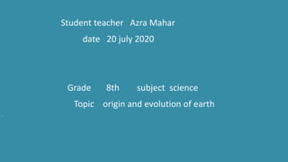 Student teacher Azra Mahar
date 20 july 2020
Grade 8th subject science
Topic origin and evolution of earth
.
 