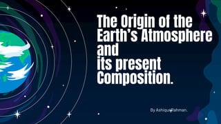 The Origin of the
Earth’s Atmosphere
and
its present
Composition.
By Ashiqur Rahman.
 