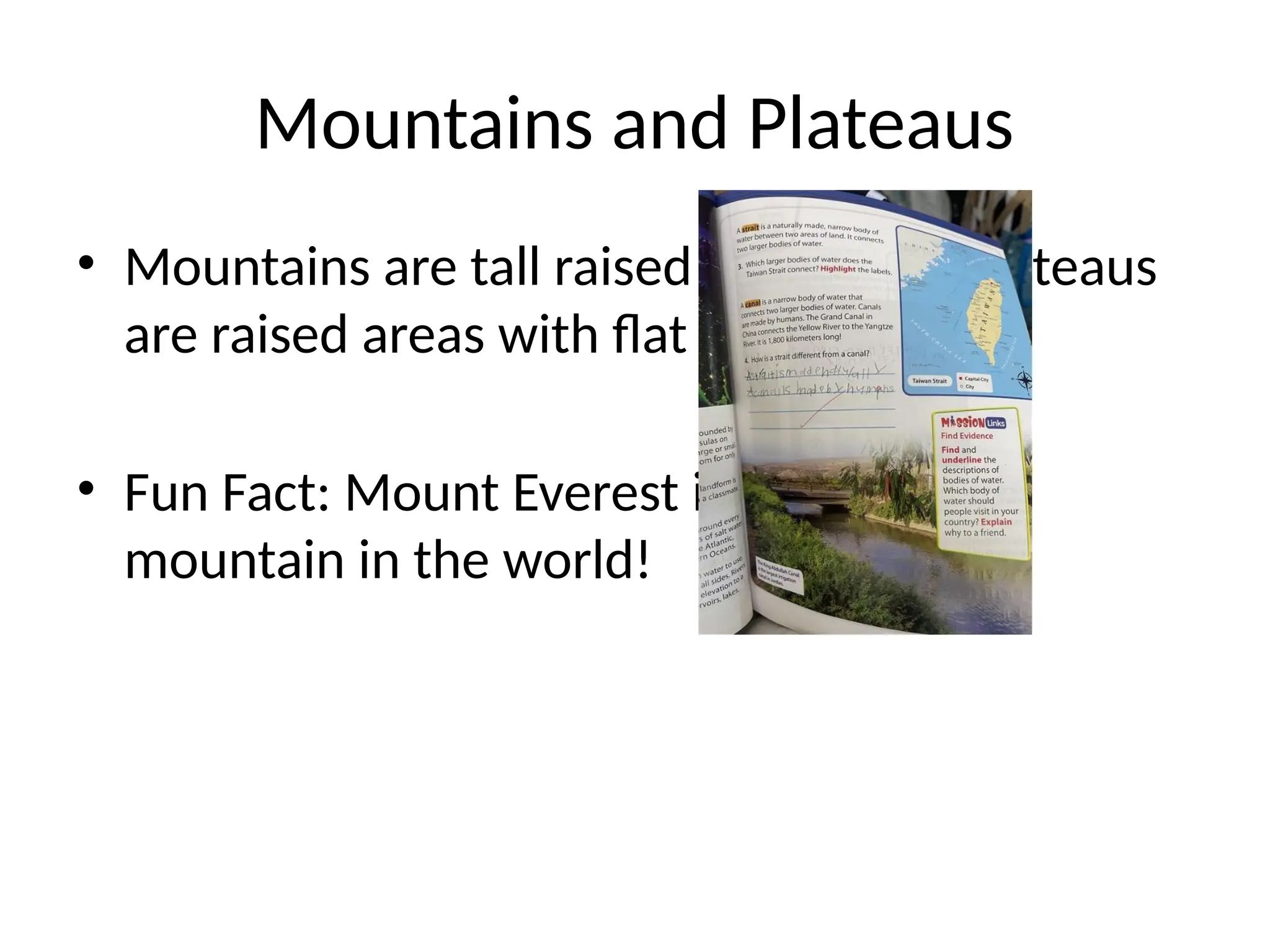 Mountains and Plateaus
• Mountains are tall raised landforms. Plateaus
are raised areas with flat tops.
• Fun Fact: Mount Everest is the tallest
mountain in the world!
 
