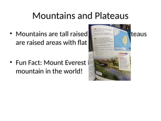 Mountains and Plateaus
• Mountains are tall raised landforms. Plateaus
are raised areas with flat tops.
• Fun Fact: Mount Everest is the tallest
mountain in the world!
 