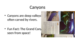 Canyons
• Canyons are deep valleys with steep sides,
often carved by rivers.
• Fun Fact: The Grand Canyon is so big it can be
seen from space!
 