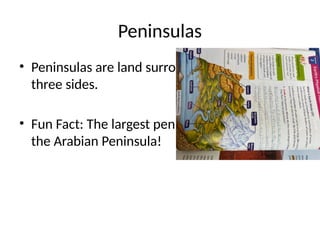 Peninsulas
• Peninsulas are land surrounded by water on
three sides.
• Fun Fact: The largest peninsula in the world is
the Arabian Peninsula!
 