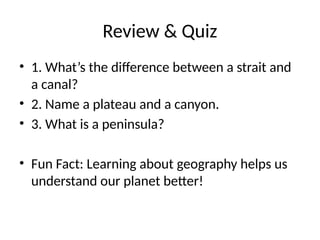 Review & Quiz
• 1. What’s the difference between a strait and
a canal?
• 2. Name a plateau and a canyon.
• 3. What is a peninsula?
• Fun Fact: Learning about geography helps us
understand our planet better!
 