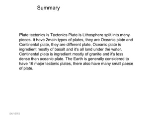 04/16/15
Plate tectonics is Tectonics Plate is Lithosphere split into many
pieces. It have 2main types of plates, they are Oceanic plate and
Continental plate, they are different plate, Oceanic plate is
ingredient mostly of basalt and it's all land under the water.
Continental plate is ingredient mostly of granite and it's less
dense than oceanic plate. The Earth is generally considered to
have 16 major tectonic plates, there also have many small paece
of plate.
Summary
 