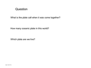 04/16/15
Question
What is the plate call when it was come together?
How many oceanic plate in this world?
Which plate are we live?
 