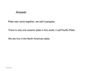 04/16/15
Answer
Plate was come together, we call it pangaea.
There is only one oceanic plate in this world, it call Pacific Plate.
We are live in the North American plate.
 