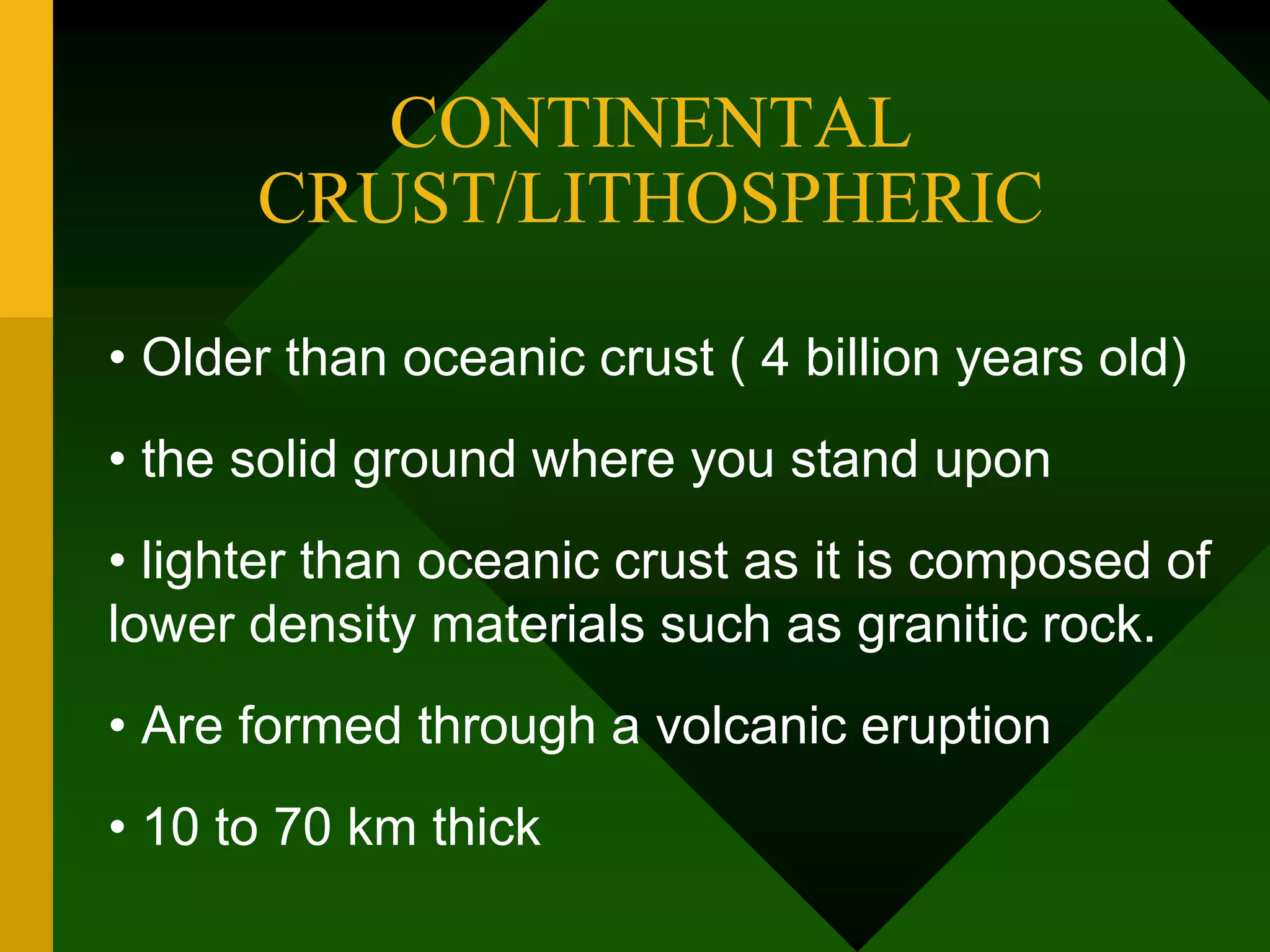 CONTINENTAL
CRUST/LITHOSPHERIC
• Older than oceanic crust ( 4 billion years old)
• the solid ground where you stand upon
• lighter than oceanic crust as it is composed of
lower density materials such as granitic rock.
• Are formed through a volcanic eruption
• 10 to 70 km thick
 
