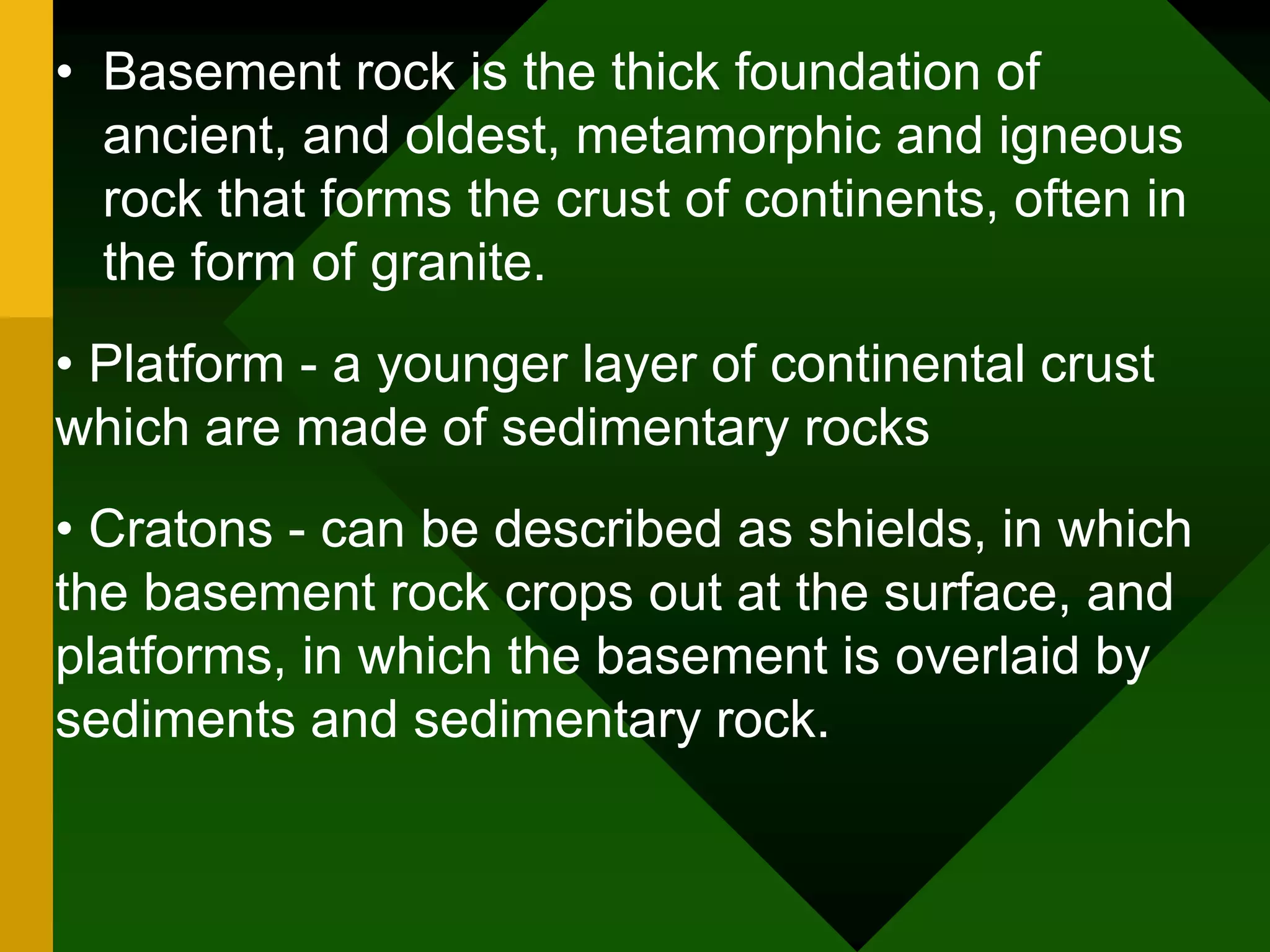 • Basement rock is the thick foundation of
ancient, and oldest, metamorphic and igneous
rock that forms the crust of continents, often in
the form of granite.
• Platform - a younger layer of continental crust
which are made of sedimentary rocks
• Cratons - can be described as shields, in which
the basement rock crops out at the surface, and
platforms, in which the basement is overlaid by
sediments and sedimentary rock.
 