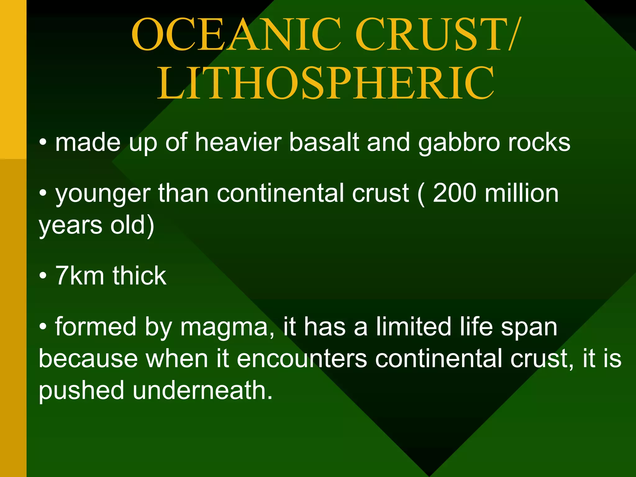 OCEANIC CRUST/
LITHOSPHERIC
• made up of heavier basalt and gabbro rocks
• younger than continental crust ( 200 million
years old)
• 7km thick
• formed by magma, it has a limited life span
because when it encounters continental crust, it is
pushed underneath.
 