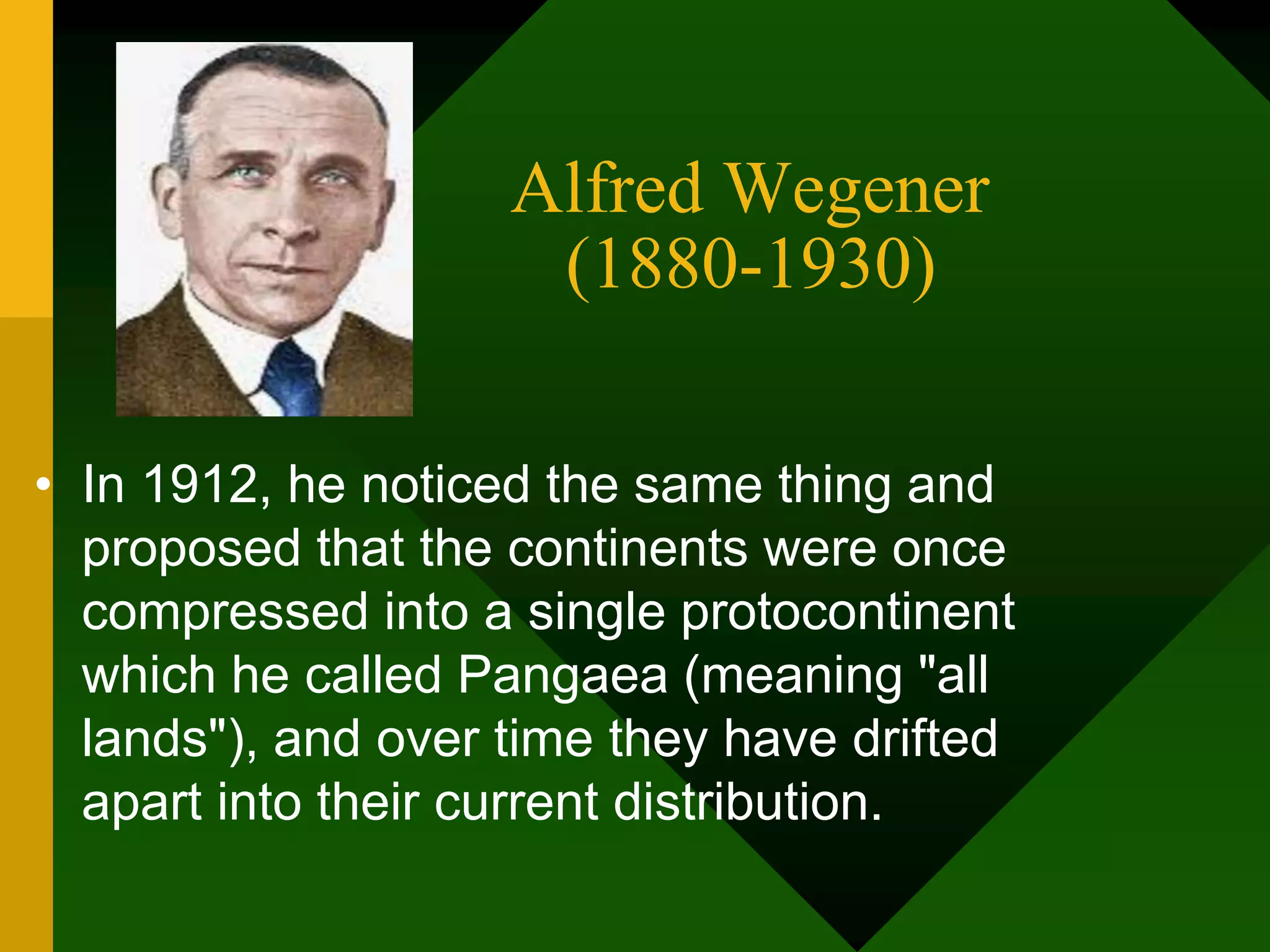 Alfred Wegener
(1880-1930)
• In 1912, he noticed the same thing and
proposed that the continents were once
compressed into a single protocontinent
which he called Pangaea (meaning "all
lands"), and over time they have drifted
apart into their current distribution.
 