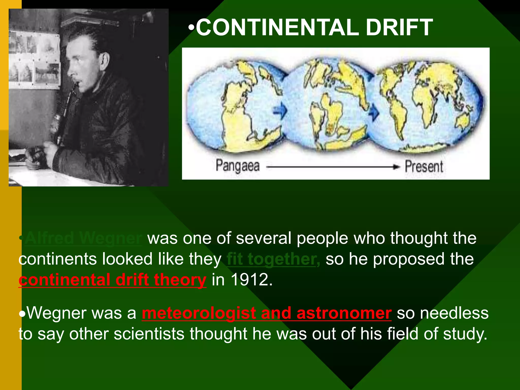 •CONTINENTAL DRIFT
•Alfred Wegner was one of several people who thought the
continents looked like they fit together, so he proposed the
continental drift theory in 1912.
Wegner was a meteorologist and astronomer so needless
to say other scientists thought he was out of his field of study.
 