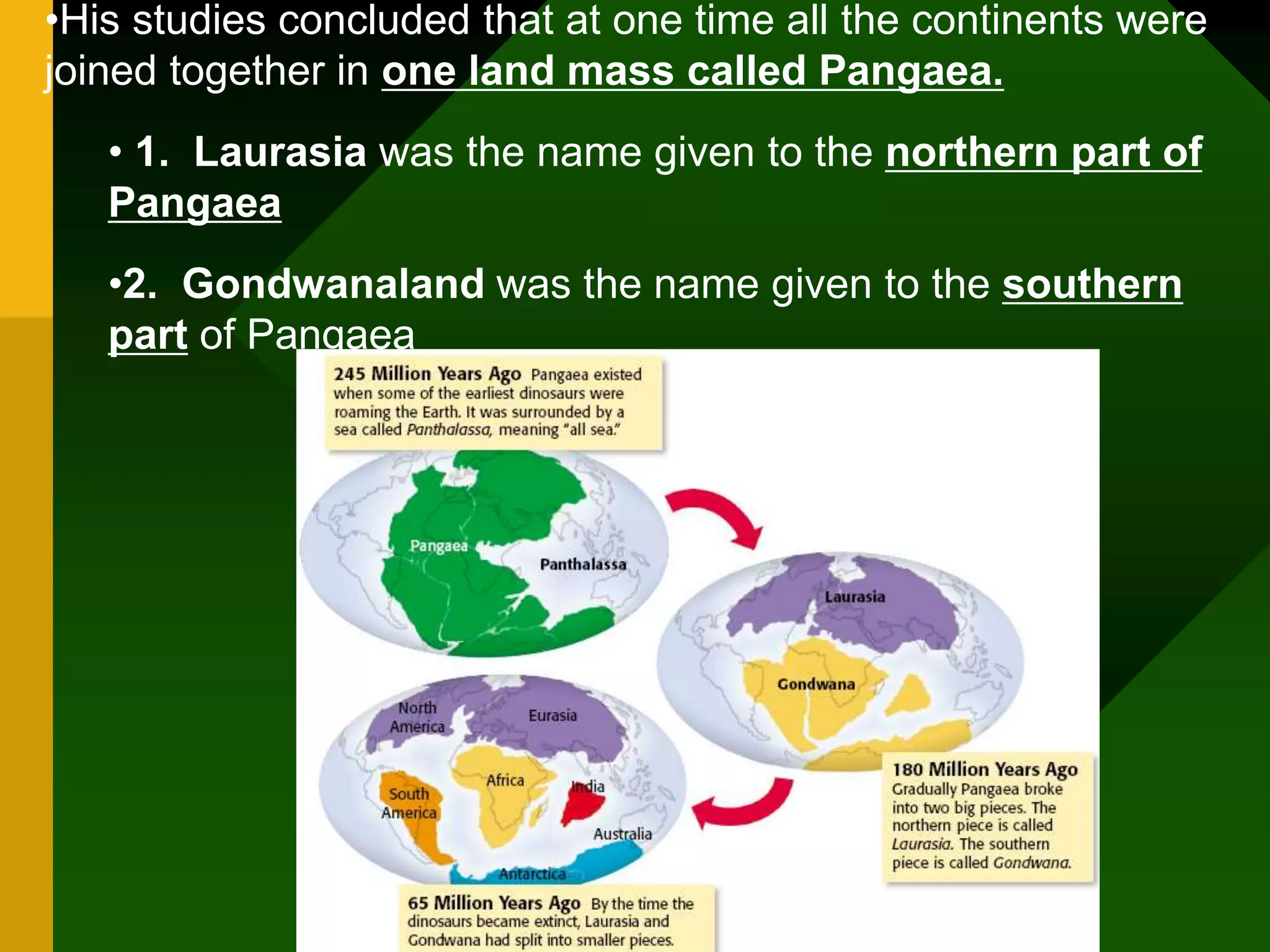•His studies concluded that at one time all the continents were
joined together in one land mass called Pangaea.
• 1. Laurasia was the name given to the northern part of
Pangaea
•2. Gondwanaland was the name given to the southern
part of Pangaea
 