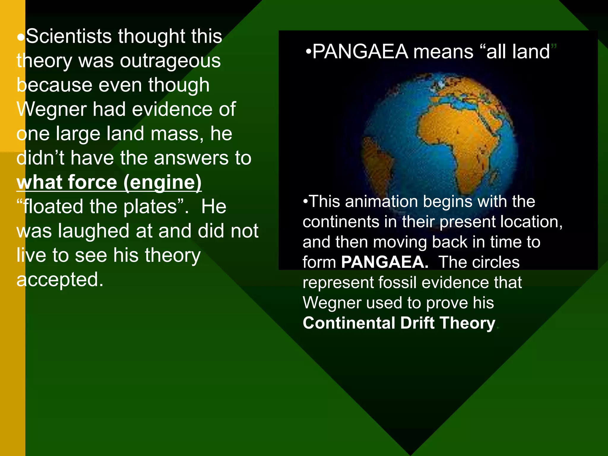 Scientists thought this
theory was outrageous
because even though
Wegner had evidence of
one large land mass, he
didn’t have the answers to
what force (engine)
“floated the plates”. He
was laughed at and did not
live to see his theory
accepted.
•This animation begins with the
continents in their present location,
and then moving back in time to
form PANGAEA. The circles
represent fossil evidence that
Wegner used to prove his
Continental Drift Theory.
•PANGAEA means “all land”
 