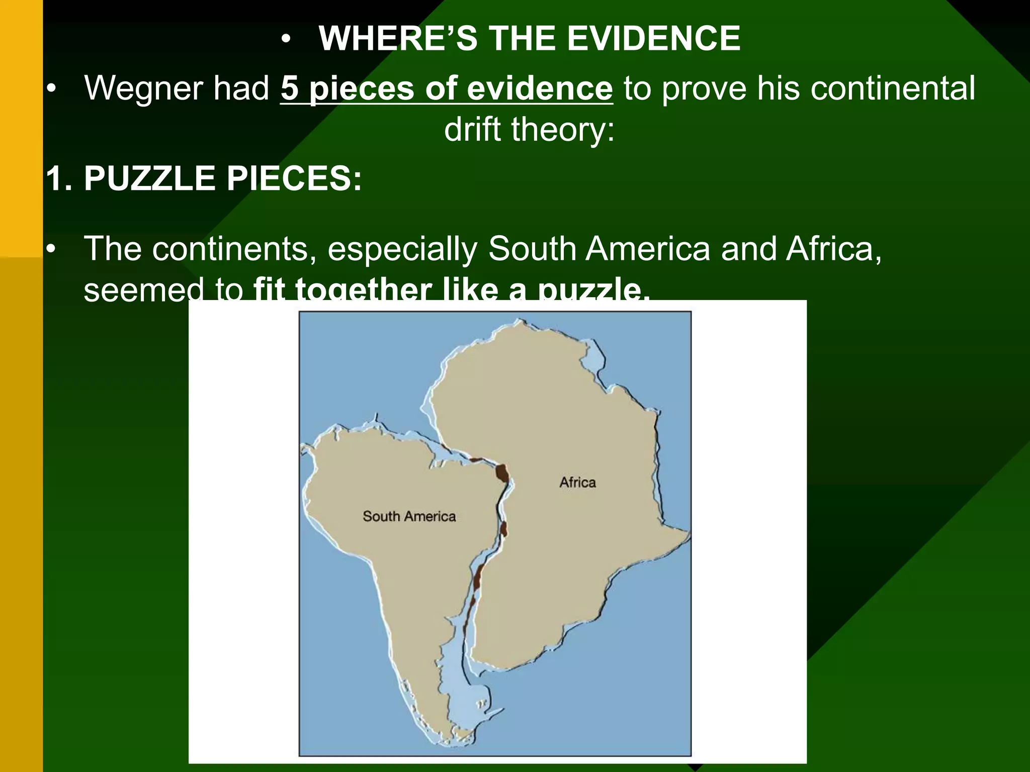 • WHERE’S THE EVIDENCE
• Wegner had 5 pieces of evidence to prove his continental
drift theory:
1. PUZZLE PIECES:
• The continents, especially South America and Africa,
seemed to fit together like a puzzle.
 