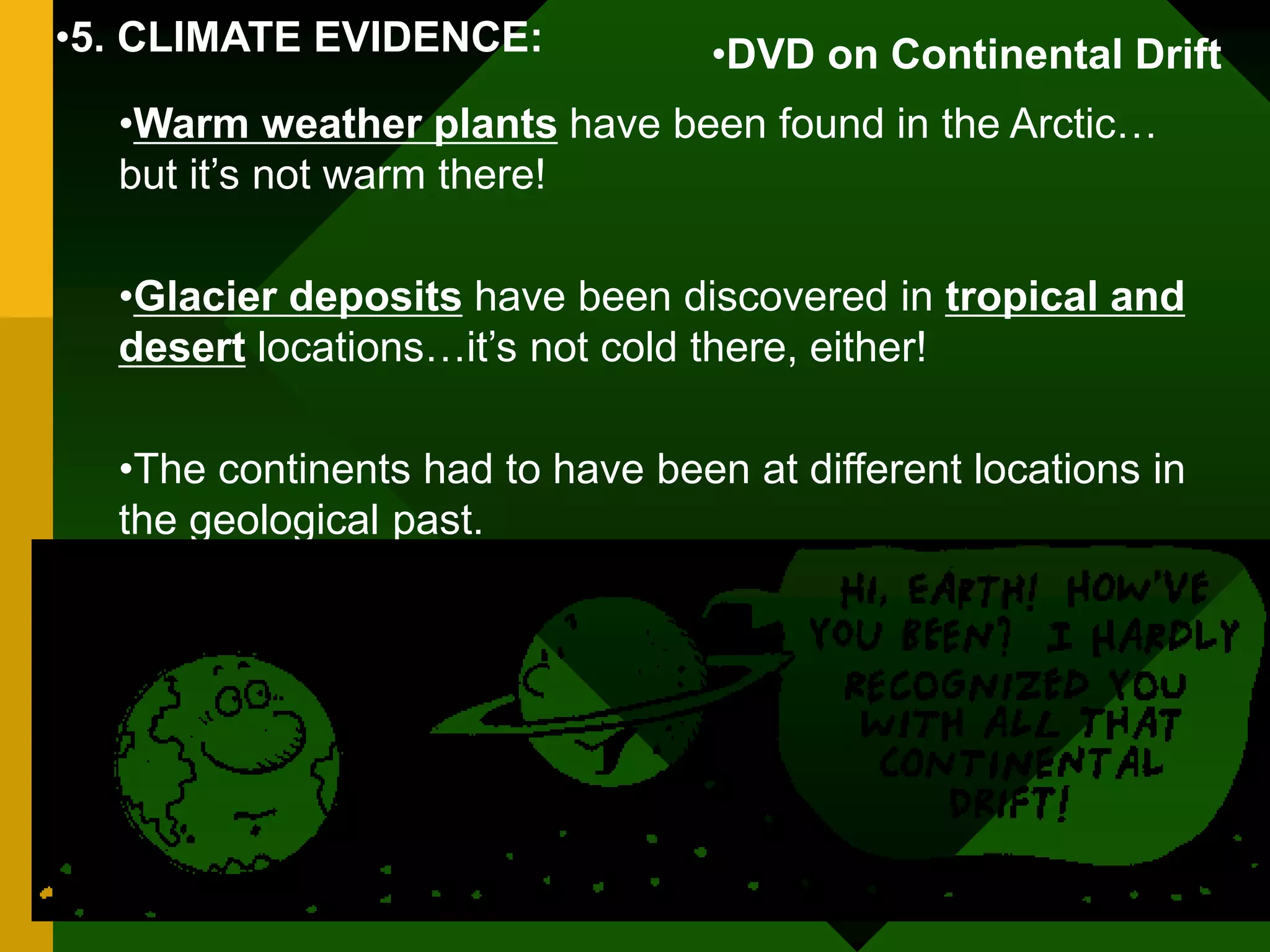 •5. CLIMATE EVIDENCE:
•Warm weather plants have been found in the Arctic…
but it’s not warm there!
•Glacier deposits have been discovered in tropical and
desert locations…it’s not cold there, either!
•The continents had to have been at different locations in
the geological past.
•DVD on Continental Drift
 
