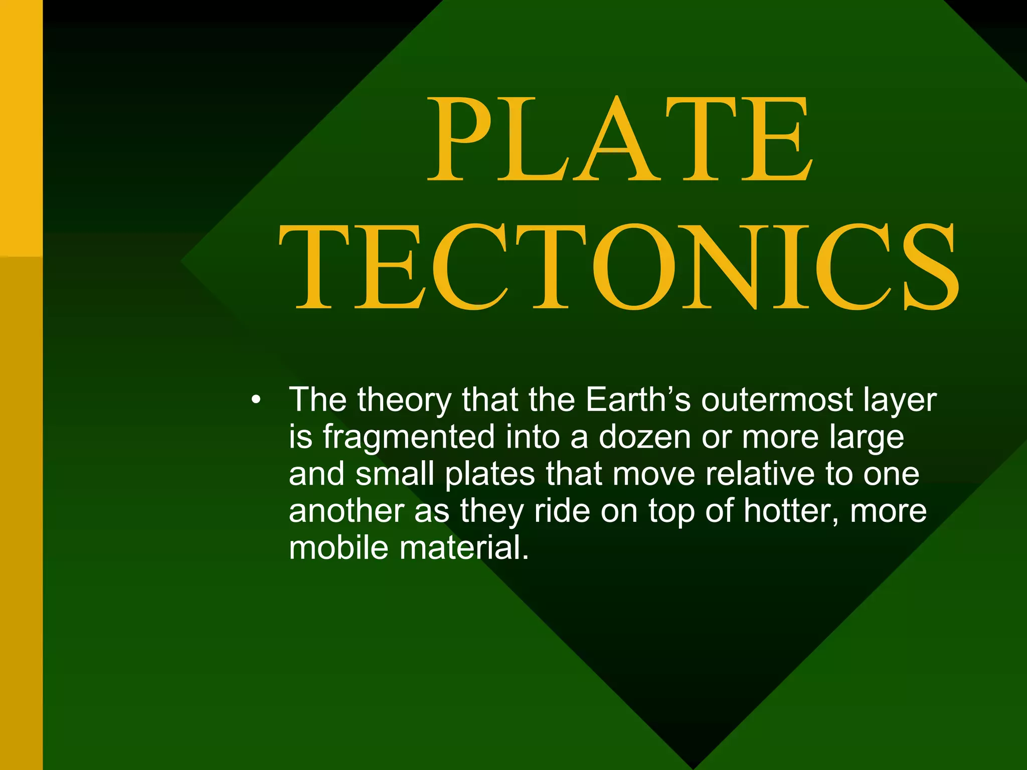 PLATE
TECTONICS
• The theory that the Earth’s outermost layer
is fragmented into a dozen or more large
and small plates that move relative to one
another as they ride on top of hotter, more
mobile material.
 