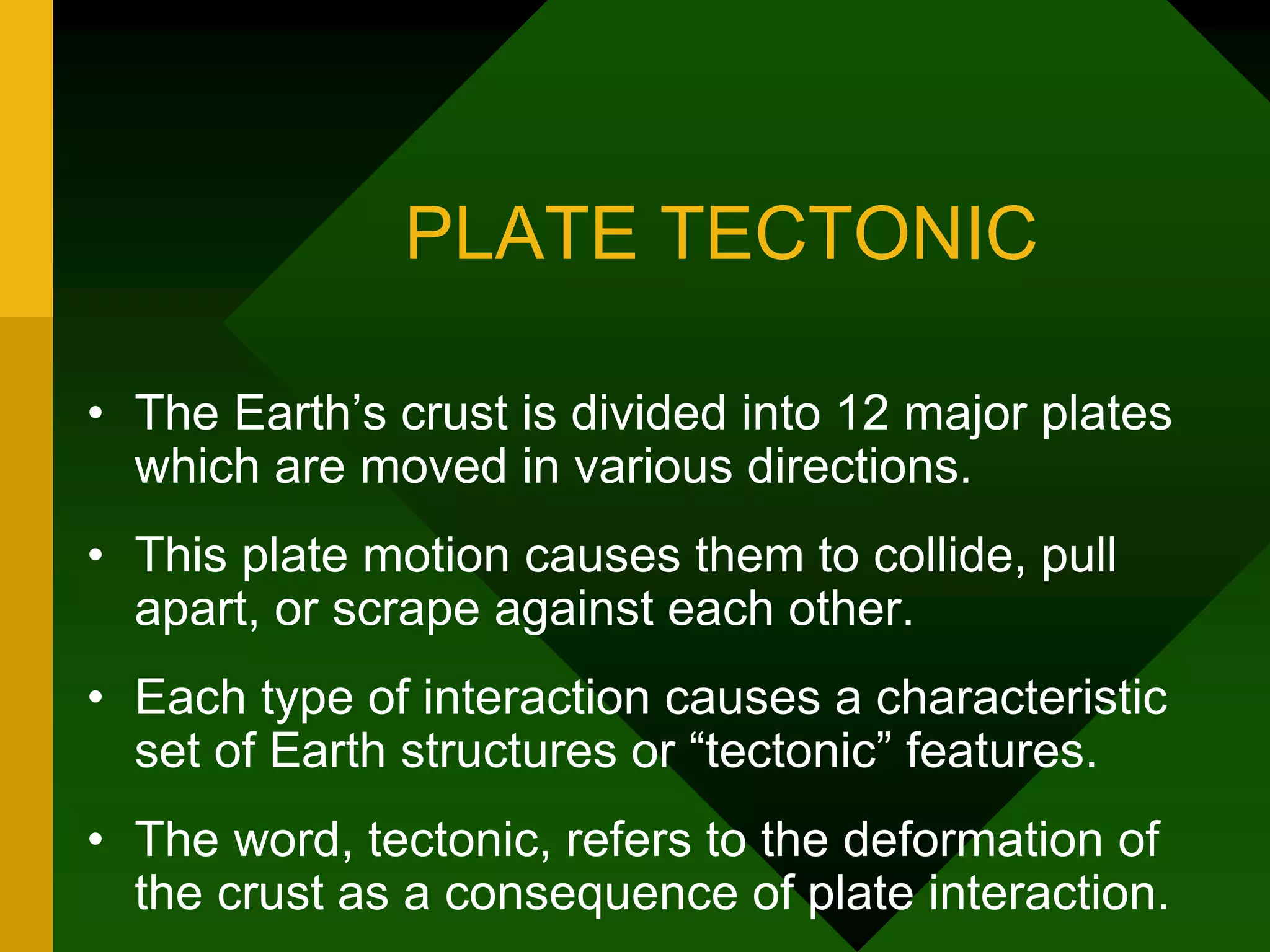 PLATE TECTONIC
• The Earth’s crust is divided into 12 major plates
which are moved in various directions.
• This plate motion causes them to collide, pull
apart, or scrape against each other.
• Each type of interaction causes a characteristic
set of Earth structures or “tectonic” features.
• The word, tectonic, refers to the deformation of
the crust as a consequence of plate interaction.
 