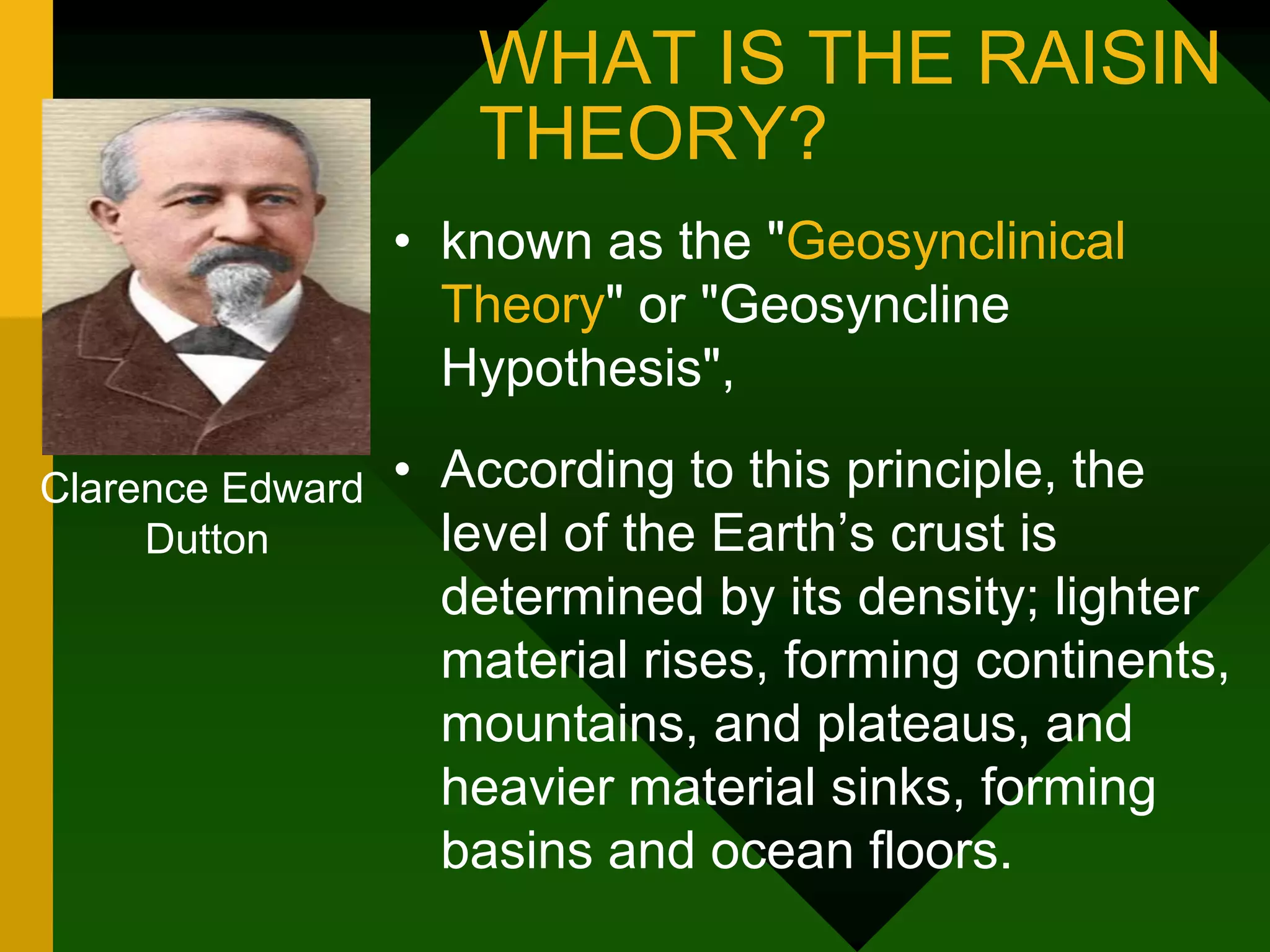 WHAT IS THE RAISIN
THEORY?
• known as the "Geosynclinical
Theory" or "Geosyncline
Hypothesis",
• According to this principle, the
level of the Earth’s crust is
determined by its density; lighter
material rises, forming continents,
mountains, and plateaus, and
heavier material sinks, forming
basins and ocean floors.
Clarence Edward
Dutton
 