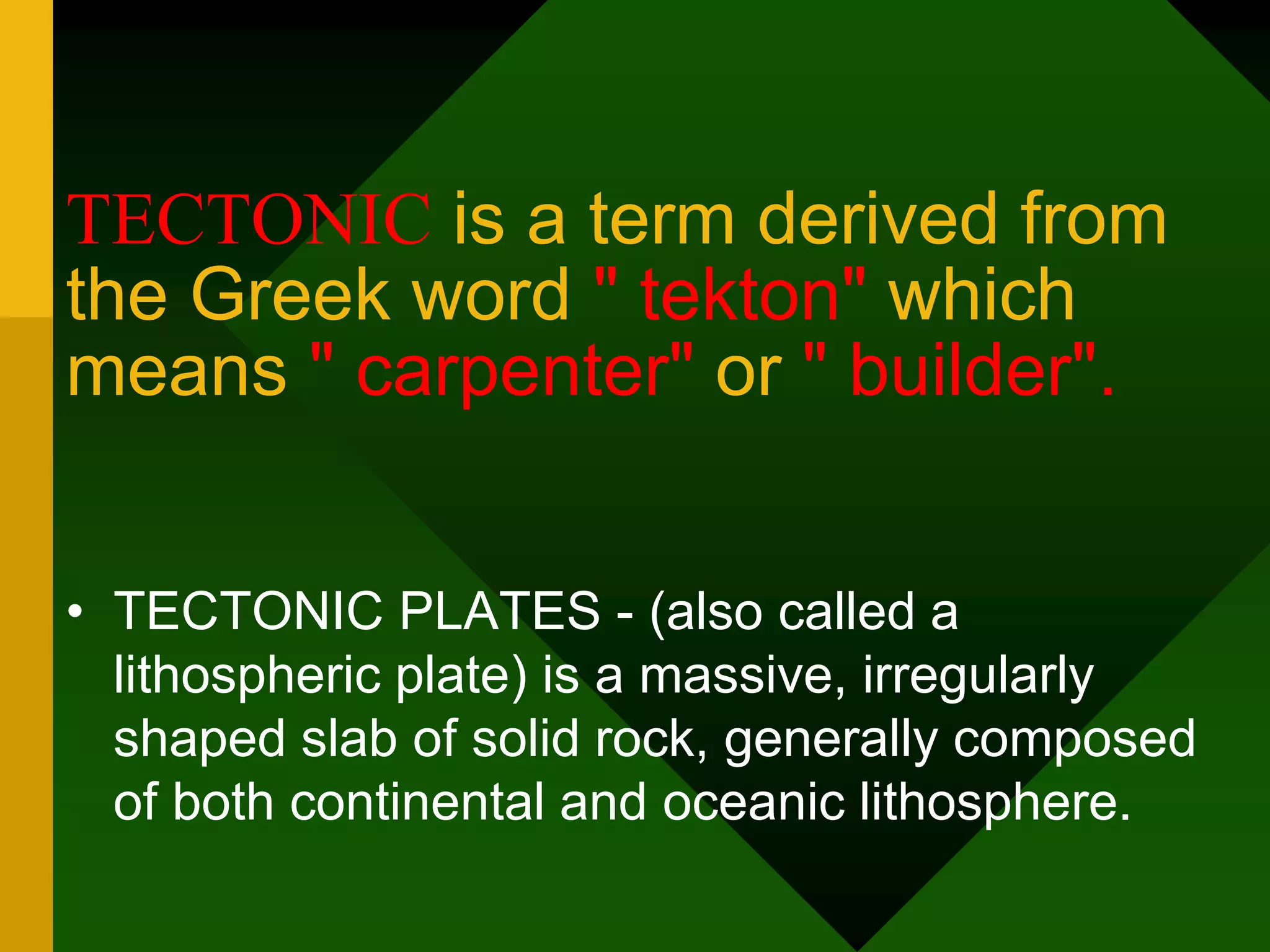 TECTONIC is a term derived from
the Greek word " tekton" which
means " carpenter" or " builder".
• TECTONIC PLATES - (also called a
lithospheric plate) is a massive, irregularly
shaped slab of solid rock, generally composed
of both continental and oceanic lithosphere.
 